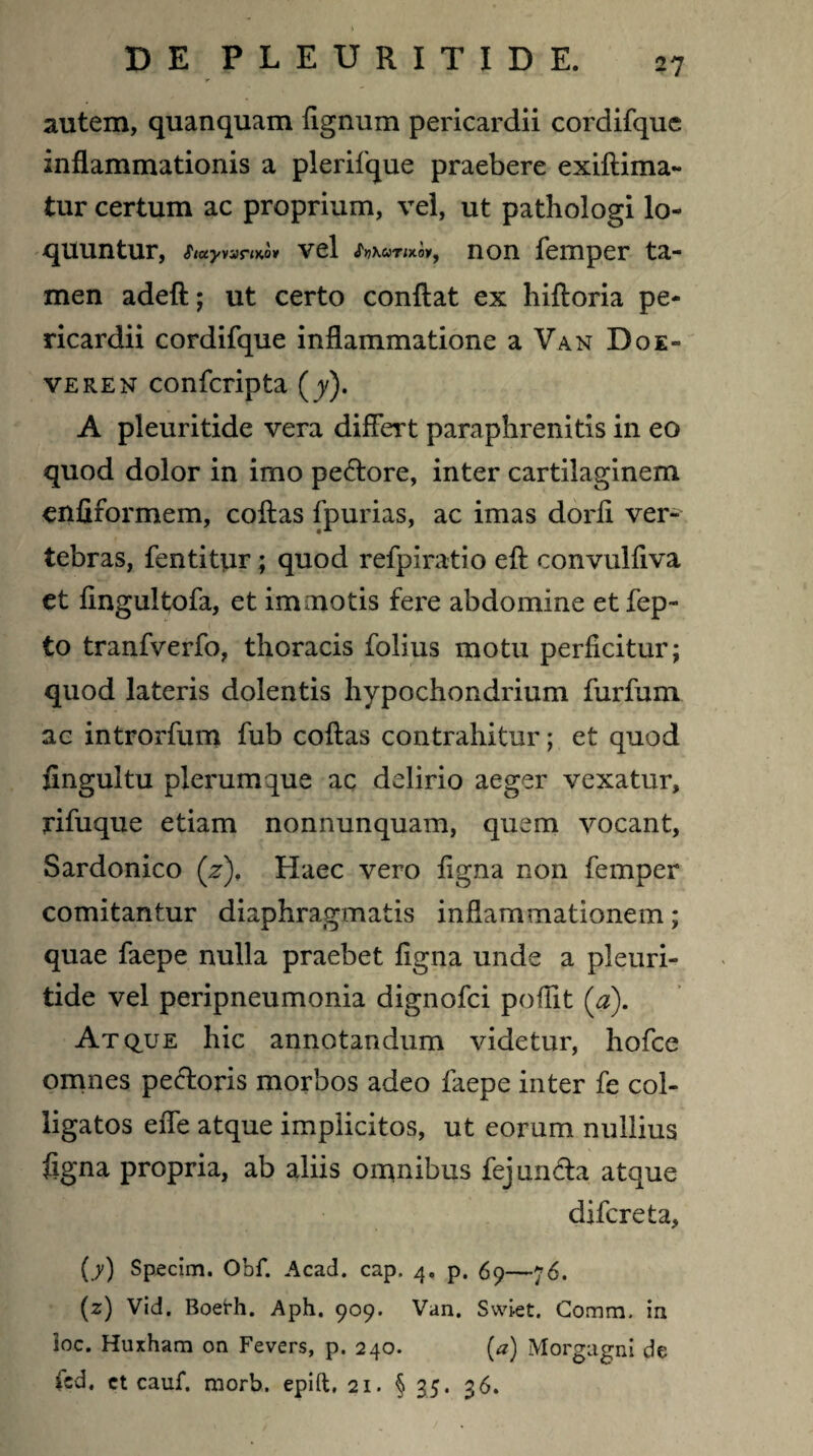 autem, quanquam fignum pericardii cordifque inflammationis a plerifque praebere exiftima- tur certum ac proprium, vel, ut pathologi lo¬ quuntur, «jwyvamo* vel non femper ta¬ men adeft; ut certo conflat ex hiftoria pe¬ ricardii cordifque inflammatione a Van Do e- veren confcripta (jy). A pleuritide vera differt paraphrenitis in eo quod dolor in imo pe&ore, inter cartilaginem enfiformem, coftas fpurias, ac imas dorfl ver¬ tebras, fentitur; quod refpiratio eft convulflva et flngultofa, et immotis fere abdomine etfep- to tranfverfo, thoracis folius motu perficitur; quod lateris dolentis hypochondrium furfum ac introrfum fub coftas contrahitur; et quod fingultu plerumque ac delirio aeger vexatur, rifuque etiam nonnunquam, quem vocant, Sardonico (z), Haec vero figna non femper comitantur diaphragmatis inflammationem; quae faepe nulla praebet figna unde a pleuri¬ tide vel peripneumonia dignofci poffit (a). Atque hic annotandum videtur, hofce omnes pectoris morbos adeo faepe inter fe col¬ ligatos effe atque implicitos, ut eorum nullius figna propria, ab aliis omnibus fejundta atque difcreta, (7) Specim. Obf. Acad. cap. 4. p. 69—76. (z) Vid. Boeth. Aph. 909. Van. Swlet. Comm. in loc. Huxham on Fevers, p. 240. (*) Morgagni de fld. et cauf. morb. epift, 21. §35. 36.