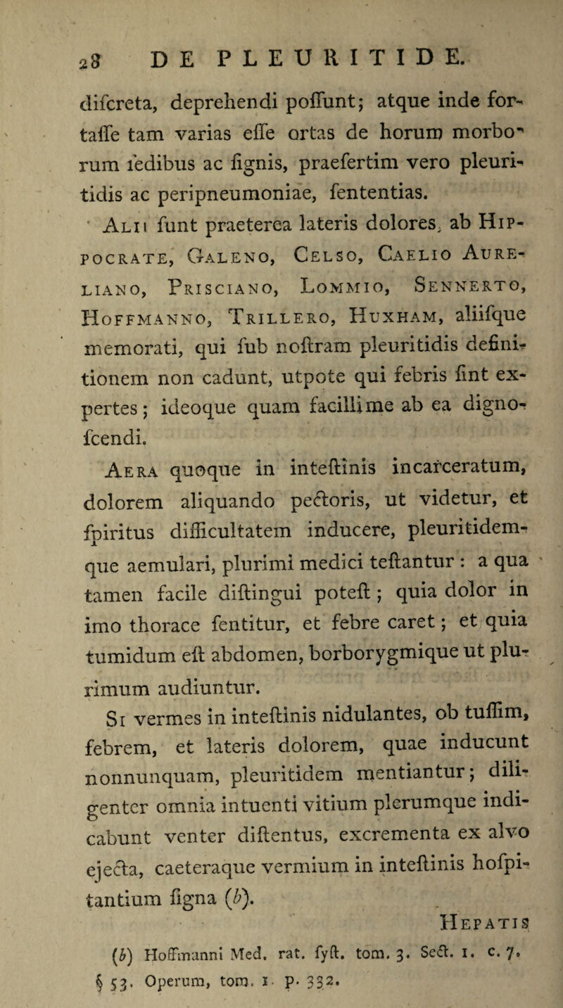 difcreta, deprehendi poliunt; atque inde for- taffe tam varias effe ortas de horum morbo rum ledibus ac lignis, praefertim vero pleuri- tidis ac peripneumoniae, fententias. Alii funt praeterea lateris dolores, ab Hip¬ pocrate, Galeno, Celso, Caelio Aure¬ liano, Prisciano, Lommio, Sennerto, Hoffmanno, Trillero, Huxham, aliifque memorati, qui fub noftram pleuritidis definii tionem non cadunt, utpote qui febris fint ex¬ pertes ; ideoque quam facillime ab ea digno- fcendi. Aera quoque in inteftinis incarceratum, dolorem aliquando pe&oris, ut videtur, et fpiritus difficultatem inducere, pleuritidem- que aemulari, plurimi medici teftantur : a qua tamen facile diftingui poteft ; quia dolor in imo thorace fentitur, et febre caret; et quia tumidum eft abdomen, borborygmique ut plur rimum audiuntur. Si vermes in inteftinis nidulantes, ob tuffim, febrem, et lateris dolorem, quae inducunt nonnunquam, pleuritidem mentiantur; dili¬ genter omnia intuenti vitium plerumque indi¬ cabunt venter diftentus, excrementa ex alvo ejecta, caeteraque vermium in inteftinis hofpi- tantium ftgna (b). Hepatis [b) Hoffmanm Med. rat. fyft. tom. 3. Seft. 1. c. 7. § 53* Operum, tom. i- p- 332*