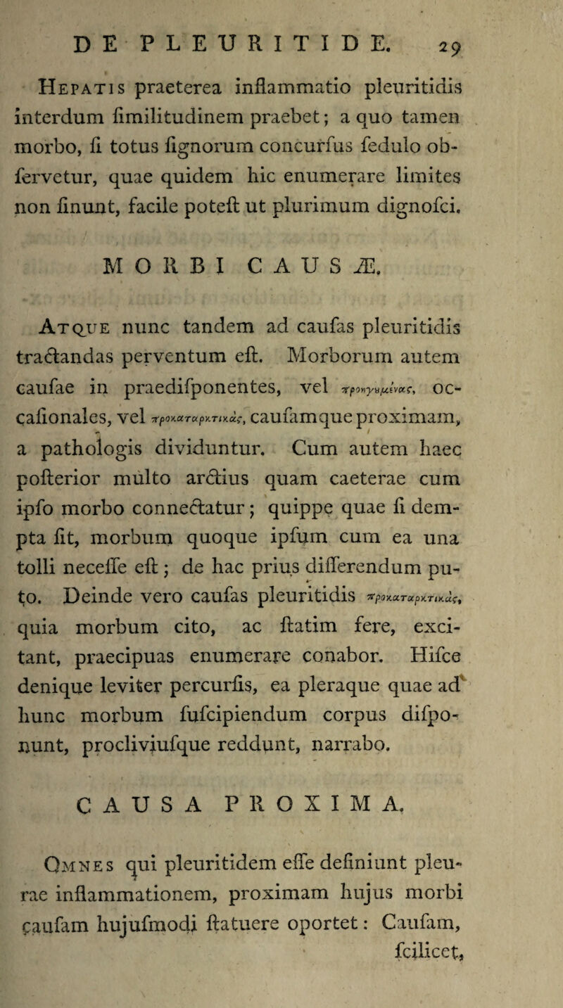 Hepatis praeterea inflammatio pleuritidis interdum flmilitudinem praebet; a quo tamen morbo, fl totus Agnorum concurfus fedulo ob- fervetur, quae quidem hic enumerare limites non flnunt, facile poteft ut plurimum dignofci. 1 / 1 * MORBI C A U S M. Atq,ue nunc tandem ad caufas pleuritidis tradandas perventum eft. Morborum autem caufae in praedifponentes, vel TfpOYiyufttvctC, OC- caflonales, vel 7rp0y.ccTupv.Tix.Gci*, cauiamque proximam, a pathologis dividuntur. Cum autem haec pofterior multo ardius quam caeterae cum ipfo morbo connedatur; quippe quae fl dem¬ pta flt, morbum quoque ipfum cum ea una tolli neceffe eft ; de hac prius differendum pu- to. Deinde vero caufas pleuritidis 71pOKOCTUpKTIH.U?t quia morbum cito, ac ftatim fere, exci¬ tant, praecipuas enumerare conabor. Hifce denique leviter percurfis, ea pleraque quae ad hunc morbum fufcipiendum corpus difpo- nunt, procliviufque reddunt, narrabo. ■, • t CAUSA PROXIMA. Qmnes qui pleuritidem effe deflniunt pleu¬ rae inflammationem, proximam hujus morbi Caufam hujufmodi ftatuere oportet: Caufam, fcilicet,