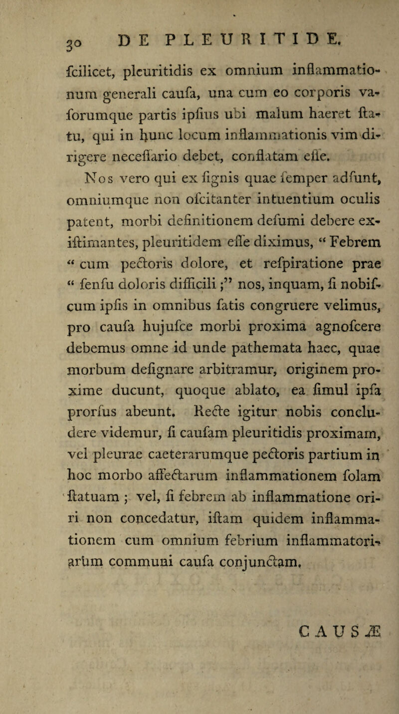 3° fcilicet, pleuritidis ex omnium inflammatio¬ num generali caufa, una cum eo corporis va^ forumque partis ipfius ubi malum haeret fta- tu, qui in hunc locum inflammationis vim di¬ rigere neceflario debet, conflatam elie. Nos vero qui ex flgnis quae femper adfunt, omniumque non ofcitanter intuentium oculis patent, morbi definitionem defumi debere ex- iftimantes, pleuritidem effie diximus, “ Febrem “ cum pectoris dolore, et refpiratione prae “ fenfu doloris difficilinos, inquam, fl nobif- cum ipfis in omnibus fatis congruere velimus, pro caufa hujufce morbi proxima agnofcere debemus omne id unde pathemata haec, quae morbum deflgnare arbitramur, originem pro¬ xime ducunt, quoque ablato, ea fimul ipfa prorfus abeunt. Rebte igitur nobis conclu¬ dere videmur, fl caufam pleuritidis proximam, vel pleurae caeterarumque pectoris partium in hoc morbo affedtarum inflammationem folam flatuam ; vel, fl febrem ab inflammatione ori¬ ri non concedatur, iftam quidem inflamma¬ tionem cum omnium febrium inflammatoria arbm communi caufa conjunctam. C A U S M