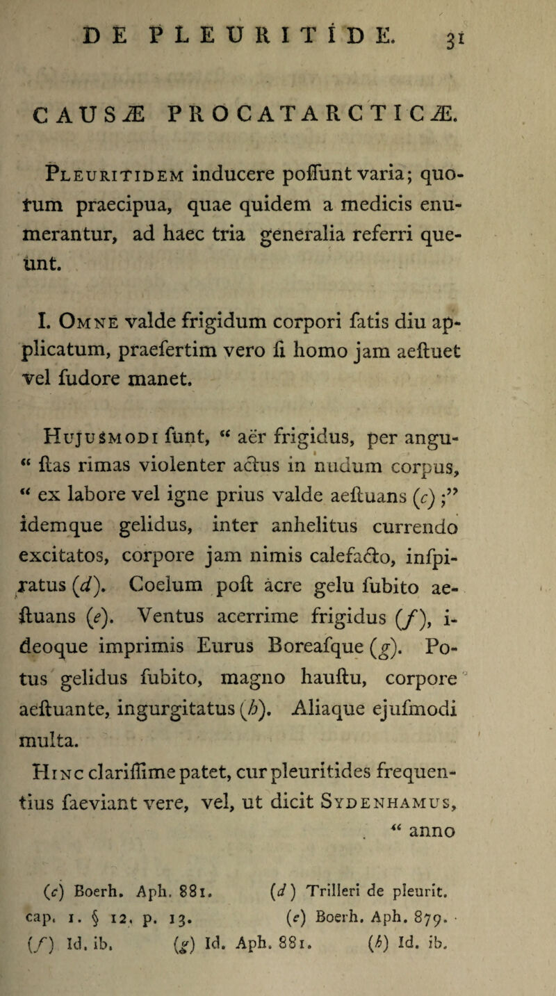 CAUSi: PROCATARCTICJE. Pl e urit id em inducere pofiunt varia; quo¬ tum praecipua, quae quidem a medicis enu¬ merantur, ad haec tria generalia referri que¬ unt. I. Omne valde frigidum corpori fatis diu ap¬ plicatum, praefertim vero fi homo jam aeliuet vel fudore manet. Hujusmodi funt, u aer frigidus, per angu- “ fias rimas violenter actus in nudum corpus, “ ex labore vel igne prius valde aefiuans (c) idemque gelidus, inter anhelitus currendo excitatos, corpore jam nimis calefa&o, infpi- ratus ('d). Coelum poft acre gelu fubito ae- ftuans (e). Ventus acerrime frigidus (/), i- deoque imprimis Eurus Boreafque (g). Po¬ tus gelidus fubito, magno hauftu, corpore aeftuante, ingurgitatus (h). Aliaque ejufmodi multa. Hinc clariffimepatet, curpleuritides frequen¬ tius faeviant vere, vel, ut dicit Sydenhamus, “ anno (c) Boerh. Aph. 881. (d) Trilleri de pleurit. cap. i. § 12, p. 13. (r) Boerh. Aph. 879. • (/) Id. ib. {g) Id. Aph. 881. fj>) Id. ib.