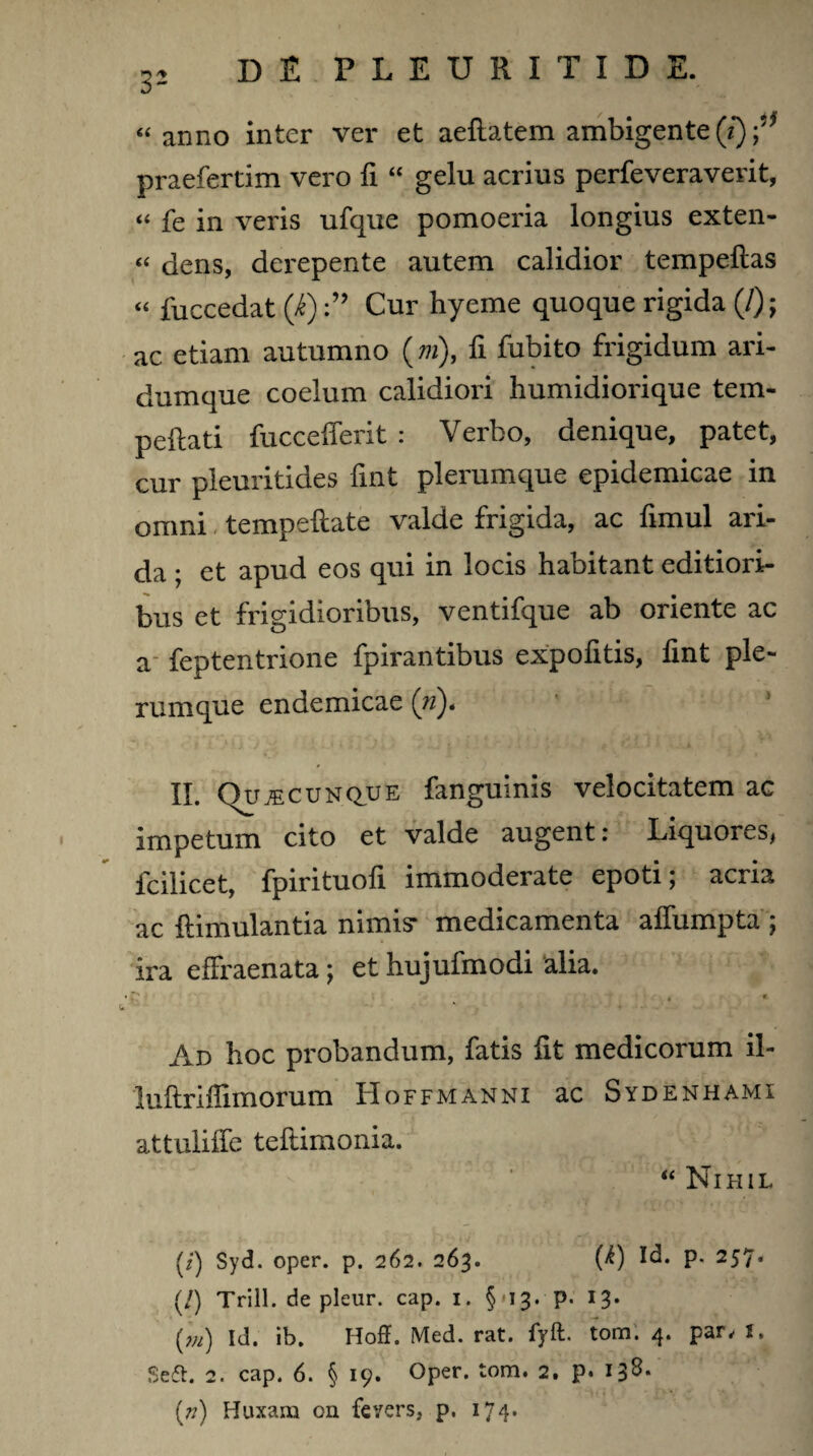 “anno inter ver et aeflatem ambigente (i) praefertim vero fi “ gelu acrius perfeveraverit, “ fe in veris ufque pomoeria longius exten- “ dens, derepente autem calidior tempellas « fuccedat (i)Cur hyeme quoque rigida (/); ac etiam autumno (*»), fi fubito frigidum ari¬ dumque coelum calidiori humidiorique tem¬ perati fuccelTerit : Verbo, denique, patet, cur pleuritides fint plerumque epidemicae in omni tempeftate valde frigida, ac fimul ari¬ da ; et apud eos qui in locis habitant editiori¬ bus et frigidioribus, ventifque ab oriente ac a feptentrione fpirantibus expolitis, lint ple¬ rumque endemicae (n)* II. Qujecunque fanguinis velocitatem ac impetum cito et valde augent: Liquores* fcilicet, fpirituofi immoderate epoti; acria ac ftimulantia nimis* medicamenta affumpta ; ira effraenata; et hujufmodi alia. g „ . « Ad hoc probandum, fatis fit medicorum il- luftriflimorum Hoffmanni ac Sydenhami attuliffe tellimonia. “ Nihil (/) Syd. oper. p. 262. 263. fO Id. p. 257. (/) Trill. de pleur. cap. 1. §-13. p. 13. (m) Id. ib. Hoff. Med. rat. fyft. tom. 4. par, 1. Seft. 2. cap. 6. § 19. Oper. tom. 2, p. 138* {72) Huxam on fevers, p. 174.