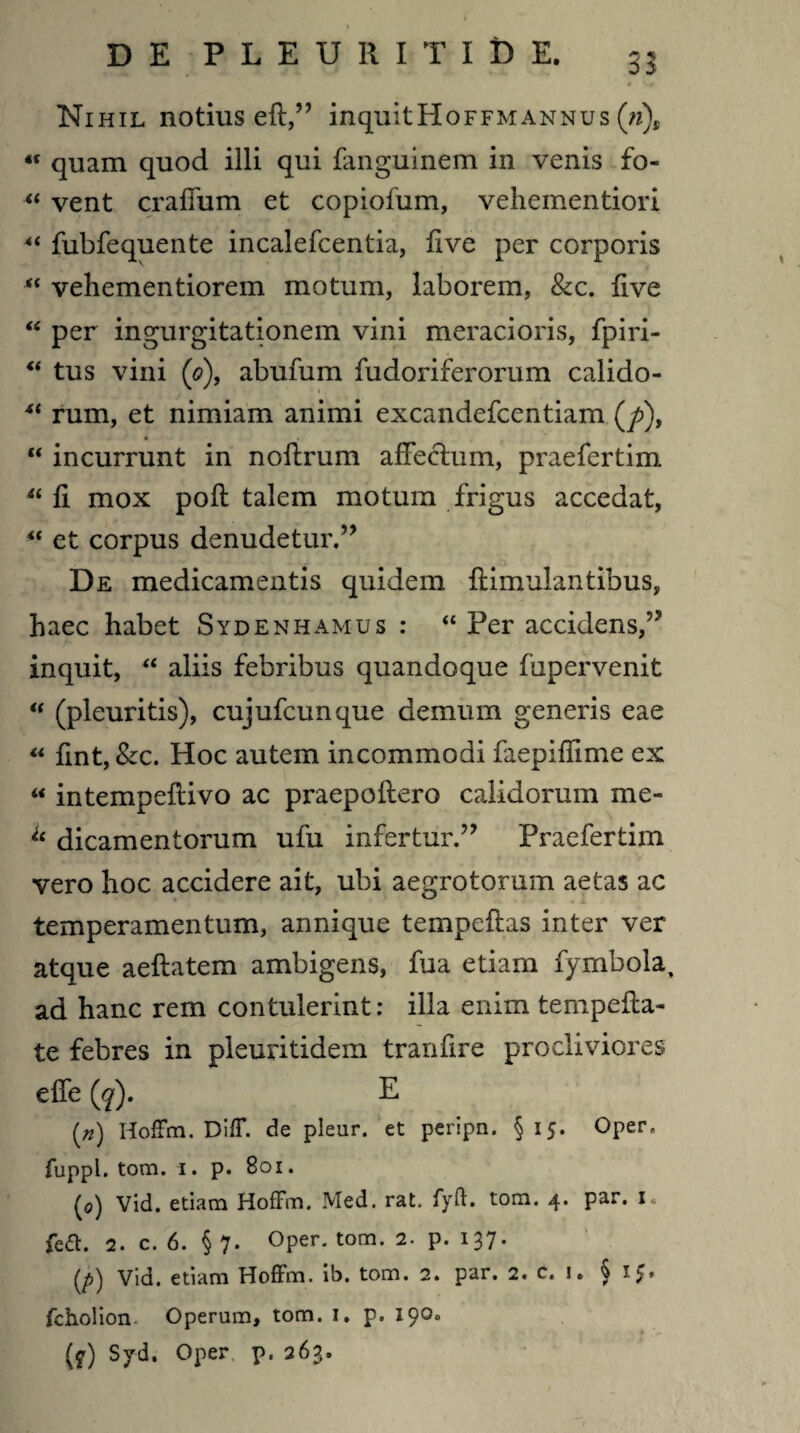 Nihil notius eft,” inquitHoFFMANNus (ri)s « quam quod illi qui fanguinem in venis fo- « vent craffum et copiofum, vehementiori 4‘ fubfequente incalefcentia, five per corporis “ vehementiorem motum, laborem, &c. live “ per ingurgitationem vini meracioris, fpiri- “ tus vini (o), abufum fudoriferorum calido- 4t rum, et nimiam animi excandefcentiam (/>), “ incurrunt in noftrum affectum, praefertim u fi mox pofl talem motum frigus accedat, et corpus denudetur.” De medicamentis quidem ftimulantibus, haec habet Sydenhamus : “ Per accidens,” inquit, “ aliis febribus quandoque fupervenit “ (pleuritis), cujufcunque demum generis eae “ flnt, &c. Hoc autem incommodi faepiflime ex « intempeflivo ac praepoftero calidorum me- u dicamentorum ufu infertur.” Praefertim vero hoc accidere ait, ubi aegrotorum aetas ac temperamentum, annique tempeftas inter ver atque aeftatem ambigens, fua etiam fymbola, ad hanc rem contulerint: illa enim tempefta- te febres in pleuritidem tranfire procliviores effe (g). E (*) Hoffm. Diff. de plear, et peripn. §15. Oper, fuppl. tom. 1. p. 801. (0) Vid. etiam Hoffm. Med. rat, fyft. tom. 4. par. L {edi. 2. c. 6. § 7. Oper. tom. 2. p. 137. Vid. etiam Hoffm. ib. tom. 2. par. 2. c. i. §15* fcholion Operum, tom. 1, p. 190. * (y) Syd. Oper p. 263.