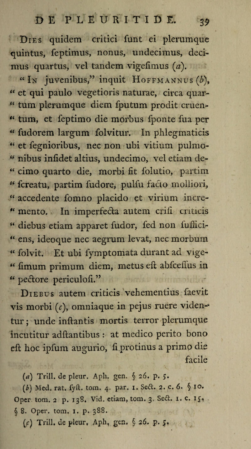 Dies quidem critici funt ei plerumque quintus, feptimus, nonus, undecimus, deci¬ mus quartus, vel tandem vigefimus (a). “ In juvenibus,” inquit Hoffmannus (&), “ et qui paulo vegetioris naturae, circa quar- fi tum plerumque diem fputum prodit cruen- “ tum, et feptimo die morbus fponte fua per “ fudorem largum folvitur. In phlegmaticis “ et fegnioribus, nec non ubi vitium pulmo- * nibus infidet altius, undecimo, vel etiam de- “ cimo quarto die, morbi fit folutio, partim fcreatu, partim fudore, pulfu facto molliori, “ accedente fomno placido et virium incre- “ mento. In imperfecta autem crifi criticis u diebus etiam apparet fudor, fed non fufiici^ “ ens, ideoque nec aegrum levat, nec morbum  folvit. Et ubi fymptomata durant ad vige- u fimum primum diem, metus efl abfcelius in “ pedore periculofi.” Diebus autem criticis vehementius faevit vis morbi (c), omniaque in pejus ruere viden-* tur; unde inflantis mortis terror plerumque incutitur adflantibus : at medico perito bono efl hoc ipfum augurio, fi protinus a primo dis facile (a) Trill. de pleur. Aph. gen. § 26. p. 5. (b) Med. rat. fyft. tom. 4. par. 1. Sefl:. 2. c. 6. § 10. Oper. tom. 2 p. 138. Vid. etiam, tom. 3. Se&. 1. c. 15« § 8. Oper. tom. 1. p. 388. (*:) Trill. de pleur, Aph, gea, § 26. p. 5.