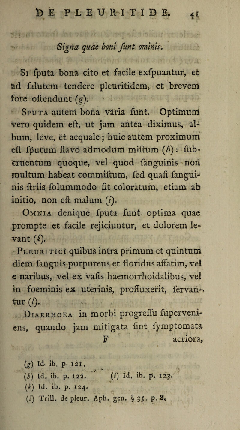 $) E PLEUMTIDE, 4t Signa quae boni funt ominis0 Si fputa bona cito et facile exfpuantur, et ad falutem tendere pleuritideim et brevem fore offendunt (g). Sputa autem bona Varia funt. Optimum vero quidem eft, ut jam antea diximus, al¬ bum, leve, et aequale ; huic autem proximum eft fputum flavo admodum miftum (h): fub- cruentum quoque, vel quod fanguinis non multum habeat commiftum, fed quaft fangui¬ nis ftriis folummodo ftt coloratum, etiam ab initio, non eft malum (7). Omnia denique fputa funt optima quae prompte et facile rejiciuntur, et dolorem le¬ vant (k). Pleuritici quibus intra primum et quintum diem fanguis purpureus et floridus affatim, vel e naribus, vel ex vafls haemorrhoidalibus, vel in foeminis ex uterinis, profluxerit, fervan^ tur (/). Diarrhoea in morbi progreffu fuperveni* ens, quando jam mitigata ftnt fymptornata * _ r F acriora, » (f) Id. ib. p. 121. (b) Id. ib. p. 122. (i) Id. ib. p. 123. (,k) Id. ib. p. 124. (/) Trill. de pleur. Aph. gen. § 35. p. .8*
