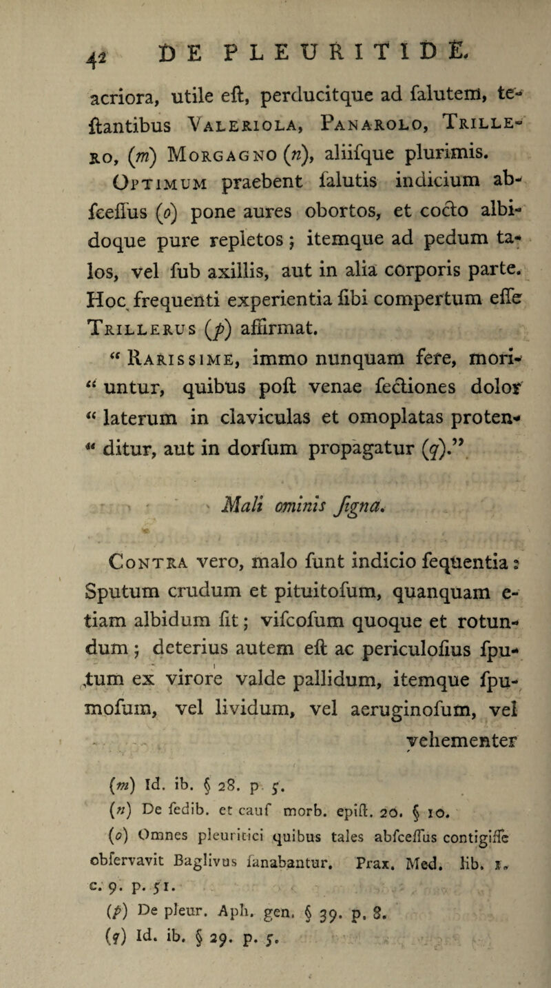 42 acriora, utile eft, perducitque ad faluteni, te- flantibus Valeriola, Panarolo, Trille- ro, (ni) Morgagno (n), aliifque plurimis. Optimum praebent falutis indicium ab- feellus (0) pone aures obortos, et cocio albi- doque pure repletos; itemque ad pedum ta¬ los, vel fub axillis, aut in alia corporis parte. Hoc frequenti experientia libi compertum efie Trillerus (j>) affirmat. “ Rarissime, immo nunquam fere, mori- li untur, quibus poli venae fe&iones dolor « laterum in claviculas et omoplatas proten- u ditur, aut in dorfum propagatur (7).” ' Mali ominis figna. te Contra vero, malo funt indicio fequentia: Sputum crudum et pituitofum, quanquam e- tiam albidum fit; vifcofum quoque et rotun¬ dum ; deterius autem eft ac periculolius fpu- ,tum ex virore valde pallidum, itemque fpu- xnofum, vel lividum, vel aeruginofum, vel ... vehementer ' (m) Id. ib. § 28. p (») De fedib. et cauf morb. epift. 20. § 10. (<?) Omnes pleuritici quibus tales abfcefTus contigiile obfervavit Baglivus fanabantur. Prax. Med. lib. j. c. 9. p. 51. (P) De P^ur. Aph, gen. § 39. p. 8.
