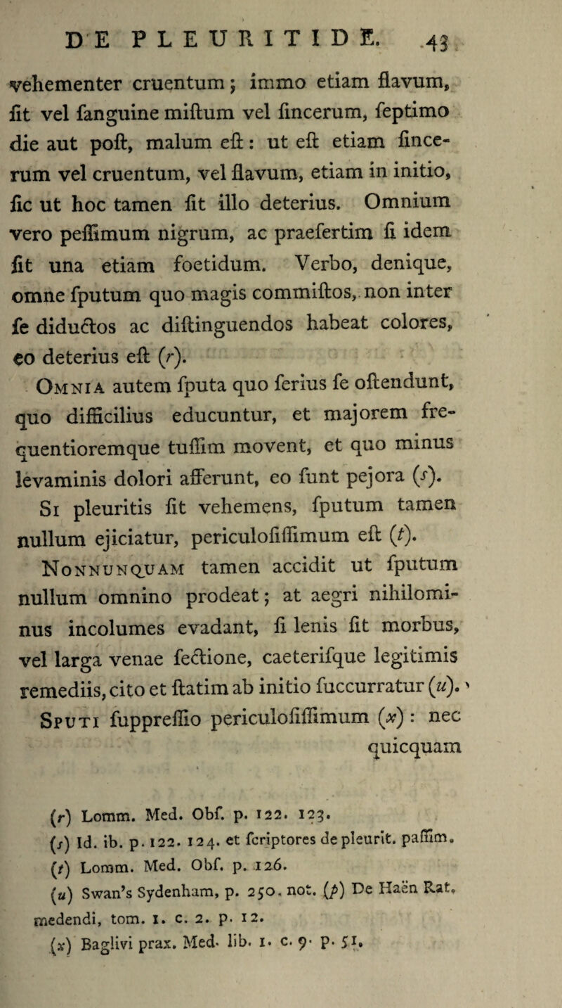vehementer cruentum; immo etiam flavum, fit vel fanguine miftum vel flncerum, feptimo die aut poft, malum eft: ut eft etiam fince- rum vel cruentum, vel flavum, etiam in initio, fic ut hoc tamen flt illo deterius. Omnium vero peffimum nigrum, ac praefertim fl idem fit una etiam foetidum. Verbo, denique, omne fputum quo magis commiftos, non inter fe diductos ac diftinguendos habeat colores, eo deterius eft (r). Omnia autem fputa quo ferius fe oftendunt, quo difficilius educuntur, et majorem fre- quentioremque tuffim movent, et quo minus levaminis dolori afferunt, eo funt pejora (/). Si pleuritis fit vehemens, fputum tamen nullum ejiciatur, periculofiffimum eft (t). Nonnunquam tamen accidit ut fputum nullum omnino prodeat; at aegri nihilomi¬ nus incolumes evadant, fi lenis fit morbus, vel larga venae fe&ione, caeterifque legitimis remediis, cito et ftatim ab initio fuccurratur (u).' Sputi fuppreffio periculofiffimum (#) : nec quicquam (r) loram. Med. Obf. p. 122. 123. (/) Id. ib. p. 122. 124. et fcriptores depleurit. paffim. (/) Loram. Med. Obf. p. 126. («) Swan’s Sydenham, p. 250, not. (p) De Haen Rat, medendi, tom. 1. c. 2. p. 12.
