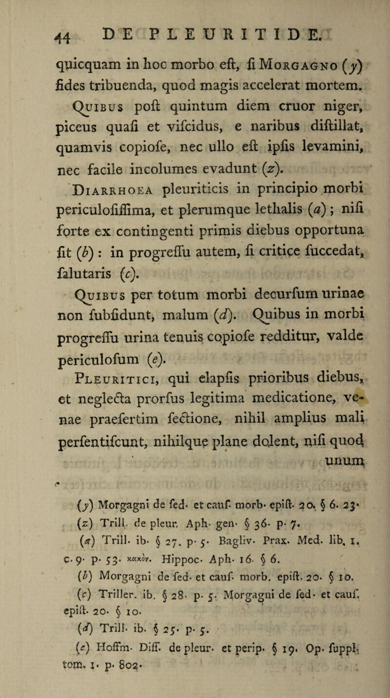 qyicquam in hoc morbo eft, fi Morgagno (y) fides tribuenda, quod magis accelerat mortem. Quibus poft quintum diem eruor niger, piceus quafi et vifeidus, e naribus dillillat, quamvis copiofe, nec ullo eft ipfis levamini, nec facile incolumes evadunt (z). Diarrhoea pleuriticis in principio morbi periculofifiima, et plerumque letlialis (a) ; nili forte ex contingenti primis diebus opportuna fit (b) : in progreffu autem, fi critice fuccedat, falu taris (c). Quibus per totum morbi decurfum urinae non fubfidunt, malum (d). Quibus in morbi progreffu urina tenuis copiofe redditur, valde periculofum (e). Pleuritici, qui elapfis prioribus diebus, et negle<fta prorfus legitima medicatione, ve¬ nae praefertim fectione, nihil amplius mali perfentifeunt, nihilque plane dolent, nifi quod unum (y) Morgagni de fed- et cauf- morb- epift- 20. § 6. 23* (z) Trill. de pleur. Aph- gen- § 36* p- 7. (a) Trill. ib- § 27. p- 5* Bagliv- Prax. Med. lib, i. c- 9- p* 53. xaxov. Hippoc- Aph. 16- § 6. (b) Morgagni de fed- et cauf morb. epift. 20. § 10. (c) Trrller. ib. § 28- p- 5. Morgagni de fed- et cauf, epift- 20. § io- (J) Trill- ib. § 25* p- 5. (?) HofFrn- Diff. de pleur- et perip. § 19. Op- fuppl* toixj, j. p- 802*