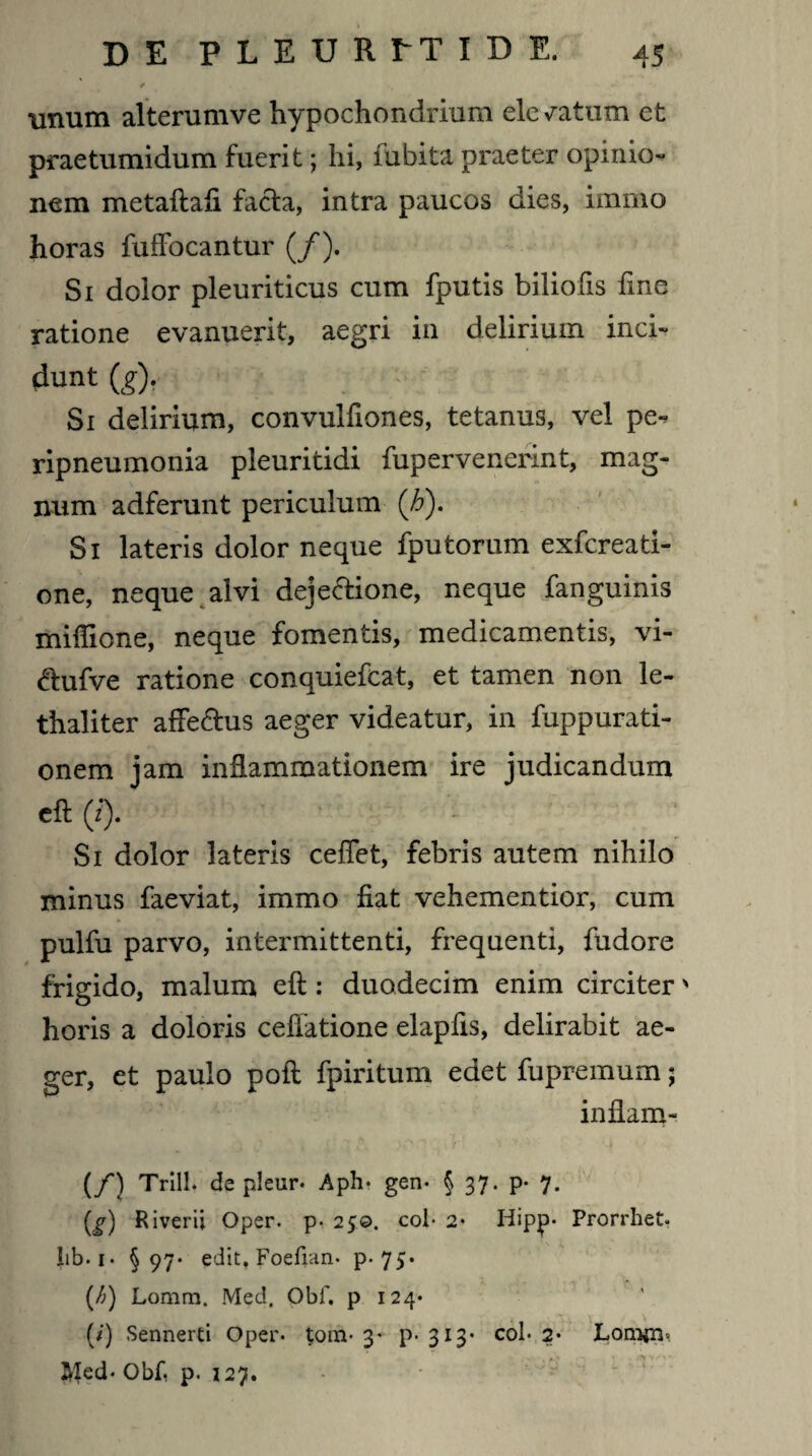 unum alterumve hypochondrium elegatum et praetumidum fuerit; hi, lubita praeter opinio¬ nem metaftali facta, intra paucos dies, immo horas fuffocantur (/). Si doior pleuriticus cum fputis biliofis line ratione evanuerit, aegri in delirium inci- dunt (g), Si delirium, convulfiones, tetanus, vel pe-? ripneumonia pleuritidi fupervenerint, mag¬ num adferunt periculum (h). Si lateris dolor neque fputorum exfereati- one, neque alvi dejectione, neque fanguinis miffione, neque fomentis, medicamentis, vi- Ctufve ratione conquiefcat, et tamen non le- thaliter affeCtus aeger videatur, in fuppurati- onem iam inflammationem ire judicandum eft 0. Si dolor lateris celTet, febris autem nihilo minus faeviat, immo fiat vehementior, cum pulfu parvo, intermittenti, frequenti, fudore frigido, malum eft: duodecim enim circiter' horis a doloris cellatione elapfis, delirabit ae¬ ger, et paulo poft fpiritum edet fupremum; inllam- (/) Trill. de pleur* Aph* gen* § 37. p* 7. (^) Riverii Oper. p- 250. coi- 2* Hipp* Prorrhet. lib. 1 • §97- edit. Foefian* p- 75• (/;) Lornm. Med. Obf. p 124* (/) Sennerti Oper* tom- 3* P- 3l3’ co^ 2* LjOmjni Jyled* Obf, p. 127.