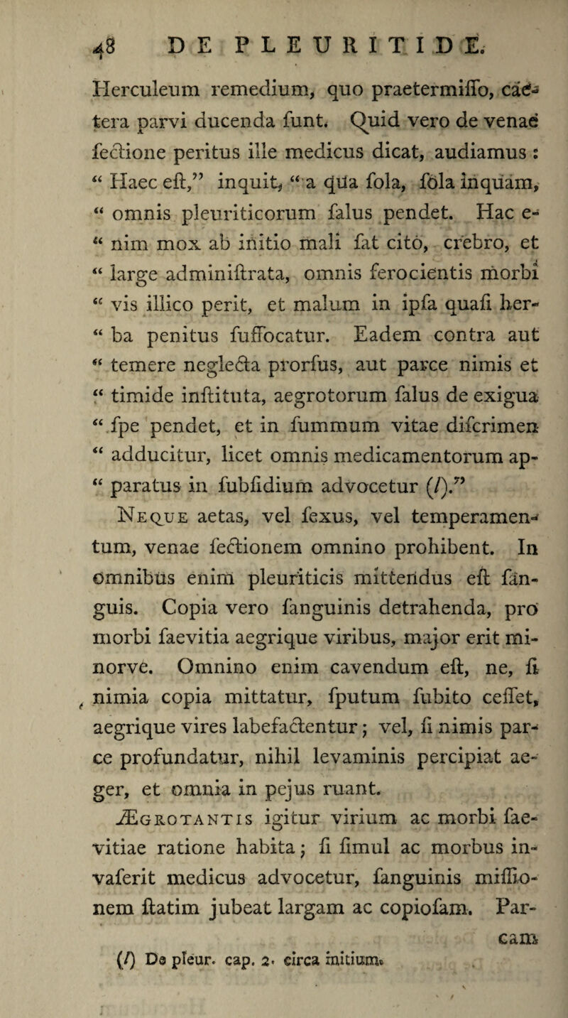 Herculeum remedium, quo praetermiffo, ca6* tera parvi ducenda funt Quid vero de venae fectione peritus ille medicus dicat, audiamus : “ Haec eft,” inquit, “ a qda fola, fola inquam, “ omnis pleuriticorum falus pendet. Hac e- u nim mox ab initio mali fat cito, crebro, et “ large adminiftrata, omnis ferocientis morbi “ vis illico perit, et malum in ipfa quafi her- “ ba penitus fufFocatur. Eadem contra aut “ temere negle&a prorfus, aut parce nimis et “ timide inftituta, aegrotorum falus de exigua “fpe pendet, et in fummum vitae difcrimen “ adducitur, licet omnis medicamentorum ap- “ paratus in fublidium advocetur (/).” Neque aetas, vel fexus, vel temperamem tum, venae lectionem omnino prohibent. In omnibus enim pleuriticis mittendus eft fan- guis. Copia vero fanguinis detrahenda, pro morbi faevitia aegrique viribus, major erit mi- norve. Omnino enim cavendum eft, ne, fi , nimia copia mittatur, fputum fubito ceffet, aegrique vires labefactentur; vel, fi nimis par¬ ce profundatur, nihil levaminis percipiat ae¬ ger, et omnia in pejus ruant. J£g rotant is igitur virium ac morbi fae- vitiae ratione habita; fi fimul ac morbus in- vaferit medicus advocetur, fanguinis miflio- nem ftatim jubeat largam ac copiofam. Par¬ cam (/) Da pleur. cap. 2. circa initium*