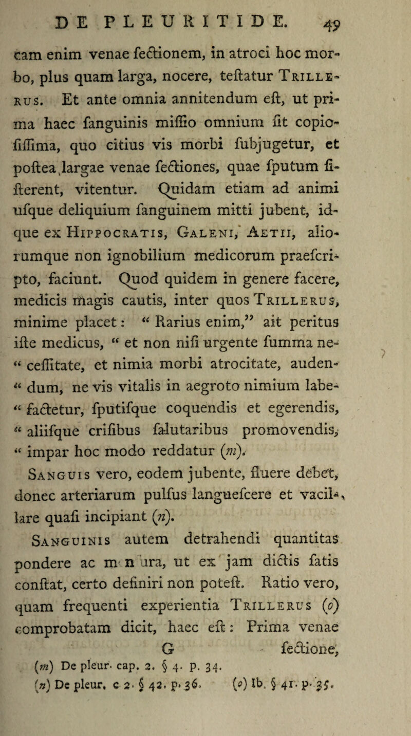 cam enim venae fe&ionem, in atroci hoc mor¬ bo, plus quam larga, nocere, teftatur Trille- rus. Et ante omnia annitendum eft, ut pri¬ ma haec fanguinis miffio omnium fit copio- fiffima, quo citius vis morbi fubjugetur, et poftea largae venae Tectiones, quae fputum fi- fierent, vitentur. Quidam etiam ad animi ufque deliquium fanguinem mitti jubent, id- que ex Hippocratis, Galeni, Aetii, alio¬ rumque non ignobilium medicorum praefcri- pto, faciunt. Quod quidem in genere facere, medicis magis cautis, inter quos Trillerus, minime placet: “ Pvarius enim/? ait peritus ifte medicus, “ et non nifi urgente fumma ne- “ cefiitate, et nimia morbi atrocitate, auden- “ dum, ne vis vitalis in aegroto nimium labe- “ factetur, fputifque coquendis et egerendis, “ aliifque crifibus farlutaribus promovendis, « impar hoc modo reddatur (?n)< Sanguis vero, eodem jubente, Ruere debet, donec arteriarum pulfus languefcere et vacih, lare quafi incipiant (n). Sanguinis autem detrahendi quantitas pondere ac m n ara, ut ex jam dictis fatis confiat, certo definiri non poteft. Ratio vero, quam frequenti experientia Trillerus (o) comprobatam dicit, haec efi: Prima venae G Tectione, (m) De pleur. cap. 2. § 4. p. 34. (n) De pleur, c 2- § 42. p» 36, (0) Ib, § 41. p* 3$,