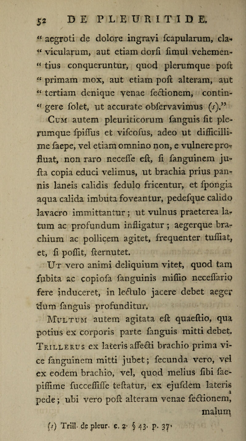/ “ aegroti de dolore ingravi fcapularum, cla* “ vicularum, aut etiam dorfi fimul vehemen- “ tius conqueruntur, quod plerumque poft “ primam mox, aut etiam poft alteram, aut “ tertiam denique venae fectionem, contin- gere folet, ut accurate obfervavimus (j).” Cum autem pleuriticorum fanguis fit ple¬ rumque fpiffus et vifcofus, adeo ut difficilli¬ me faepe, vel etiam omnino non, e vulnere pro^ fluat, non raro neceffe eft, fi fanguinem ju- fta copia educi velimus, ut brachia prius pan¬ nis laneis calidis fedulo fricentur, et fpongia aqua calida imbuta foveantur, pedefque calido lavacro immittantur; ut vulnus praeterea lar tum ac profundum infligatur ; aegerque bra¬ chium ac pollicem agitet, frequenter tuftiat, et, fi poffit, fternutet. Ut vero animi deliquium vitet, quod tam fubita ac copiofa fanguinis mifiio neceffario fere induceret, in lefhilo jacere debet aeger dum fanguis profunditur. Multum autem agitata eft quaeftio, qua potius ex corporis parte fanguis mitti debet. Trillerus ex lateris affecti brachio prima vi¬ ce fanguinem mitti jubet; fecunda vero, vel ex eodem brachio, vel, quod melius fibi fae- piffime fiiccefTifTe teftatur, ex ejufdem lateris pede; ubi vero poft alteram venae fectionem, malum (s) Trill de pleur. c, 2* § 43. p. 37*