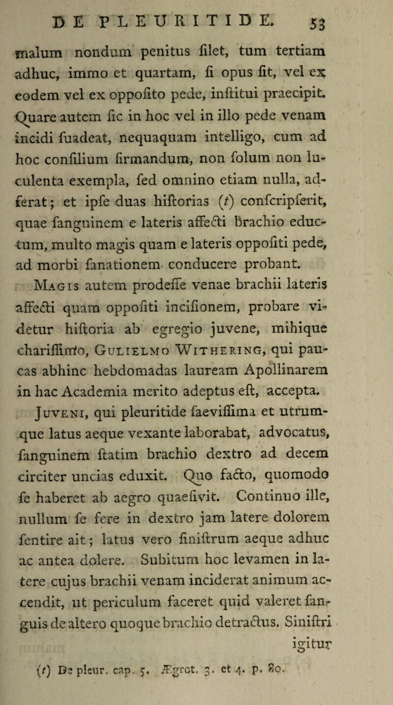 malum nondum penitus filet, tum tertiam adhuc, immo et quartam, fi opus fit, vel ex eodem vel ex oppofito pede, inftitui praecipit. Quare autem fic in hoc vel in illo pede venam incidi fuadeat, nequaquam intelligo, cum ad hoc confilium firmandum, non folum non lu* culenta exempla, fed omnino etiam nulla, ad¬ ierat ; et ipfe duas hiftorias (/) confcripferit, quae fanguinem e lateris affe&i brachio educ¬ tum, multo magis quam e lateris oppofiti pede, ad morbi fanationem conducere probant. Magis autem prodeffe venae brachii lateris affecti quam oppofiti incifionem, probare vi¬ detur hiftoria ab egregio juvene, mihique chariffinto, Gulielmo Withering, qui pau¬ cas abhinc hebdomadas lauream Apollinarem in hac Academia merito adeptus eft, accepta. Juvent, qui pleuritide faevifSma et utrum¬ que latus aeque vexante laborabat, advocatus, fanguinem flatim brachio dextro ad decem circiter uncias eduxit. Quo fadfco, quomodo fe haberet ab aegro quaefivit. Continuo ille, nullum fe fere in dextro jam latere dolorem fentire ait; latus vero finiftrum aeque adhuc ac antea dolere. Subitum hoc levamen in la¬ tere cujus brachii venam inciderat animum ac¬ cendit, ut periculum faceret quid valeret fanr guis de altero quoque brachio detractus. Sinifbri igitur (/) D? pleur. cap. c, /F.grct. 3. et 4. p. 80.