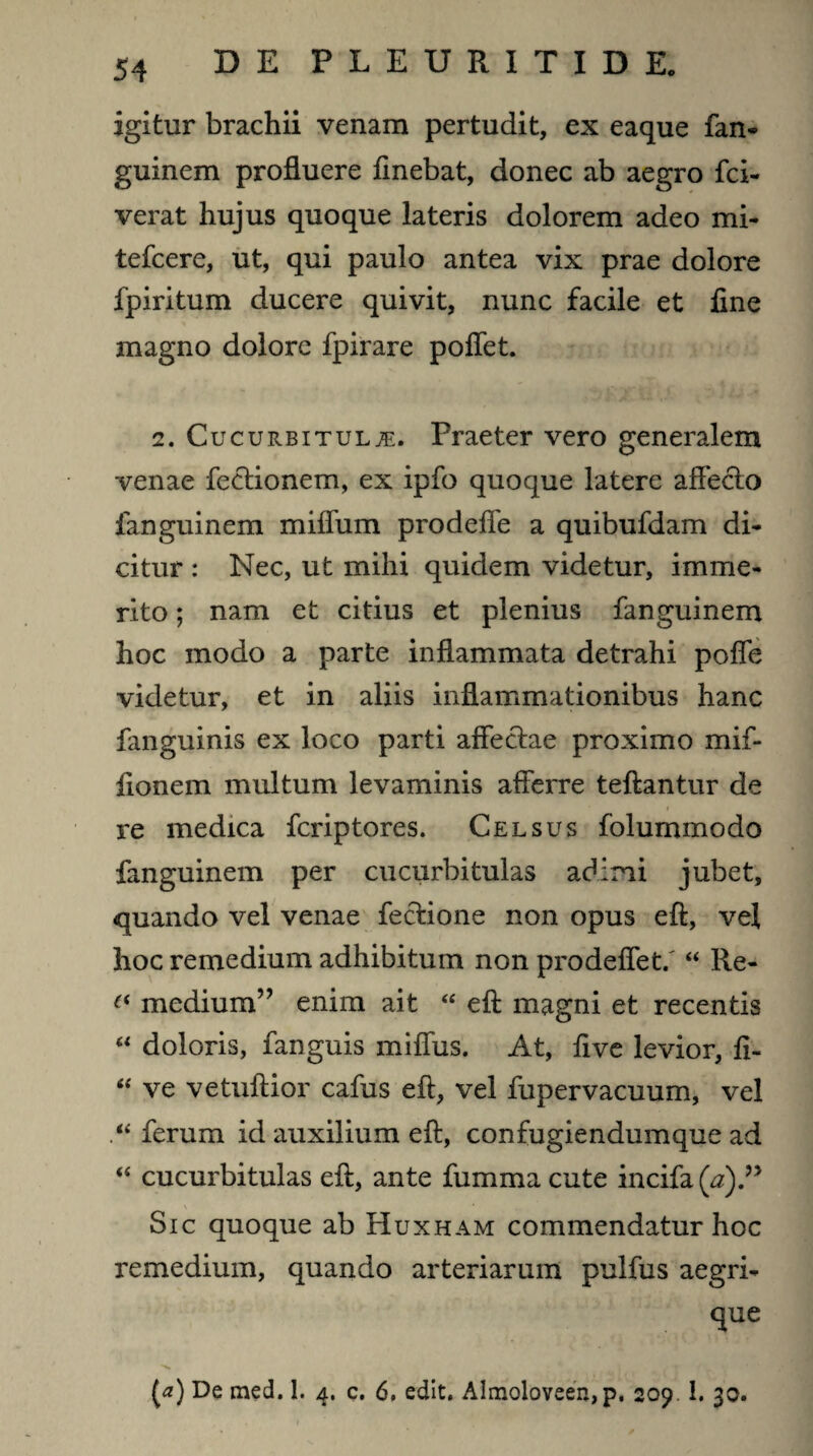 igitur brachii venam pertudit, ex eaque fan- guinem profluere finebat, donec ab aegro fci- verat hujus quoque lateris dolorem adeo mi- tefcere, ut, qui paulo antea vix prae dolore fpiritum ducere quivit, nunc facile et fine magno dolore fpirare poffet. 2. Cucurbitulae. Praeter vero generalem venae fectionem, ex ipfo quoque latere affecto fanguinem miffum prodeffe a quibufdam di¬ citur : Nec, ut mihi quidem videtur, imme¬ rito ; nam et citius et plenius fanguinem hoc modo a parte inflammata detrahi poffe videtur, et in aliis inflammationibus hanc fanguinis ex loco parti affectae proximo mif- fionem multum levaminis afferre teftantur de re medica fcriptores. Celsus folummodo fanguinem per cucurbitulas adimi jubet, quando vel venae fectione non opus eft, vel hoc remedium adhibitum non prodeffet/ “ Re- (( medium” enim ait “ eft magni et recentis “ doloris, fanguis miffus. At, five levior, fi- “ ve vetuftior cafus eft, vel fupervacuum, vel ferum id auxilium eft, confugiendumque ad “ cucurbitulas eft, ante fummacute incifa(^).” Sic quoque ab Huxham commendatur hoc remedium, quando arteriarum pulfus aegri- que (a) De med. 1. 4. c. 6, edit. Almoloveen,p, 209 1. 30.