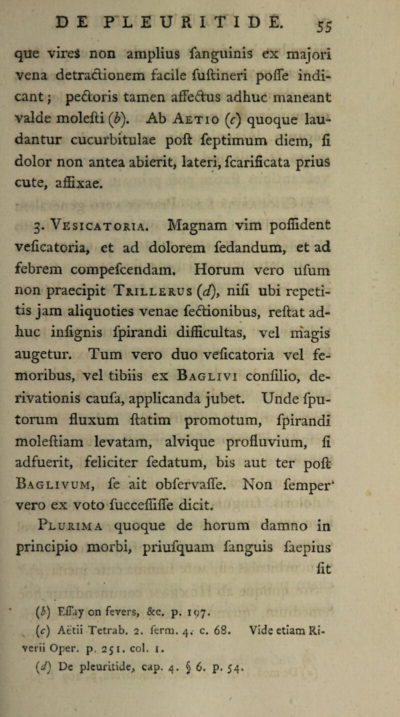 que vires non amplius fanguinis ex majori vena detraclionem facile fuftineri poffe indi¬ cant ; pedoris tamen afFedus adhuc maneant valde molefti (5). Ab Aetio (c) quoque lau¬ dantur cucurbitulae poft feptimum diem, fi dolor non antea abierit, lateri, fcarificata prius cute, affixae. \ 3. Vesicatoria. Magnam vim pofiident veficatoria, et ad dolorem fedandum, et ad febrem compefcendam. Horum vero ufum non praecipit Trillerus (d), nifi ubi repeti¬ tis jam aliquoties venae fedionibus, reflat ad- . * . _ * huc infignis fpirandi difficultas, vel magis augetur. Tum vero duo veficatoria vel fe¬ moribus, vel tibiis ex Baglivi confilio, de¬ rivationis caufa, applicanda jubet. Unde fpu- torum fluxum flatim promotum, fpirandi molefliam levatam, alvi que profluvium, fi adfuerit, feliciter fedatum, bis aut ter pofl Baglivum, fe ait obfervaffe. Non femper* vero ex voto fuccefliffe dicit. Plurima quoque de horum damno in principio morbi, priufquam fanguis faepius * fit (3) EfTay on fevers, & c. p. 107. (c) Aetii Tetrab. 2. ferm. 4.- c. 68. Vide etiam Rb verii Oper. p, 251. coi. i. {d) De pleuritide, cap. 4. §6. p. 54,