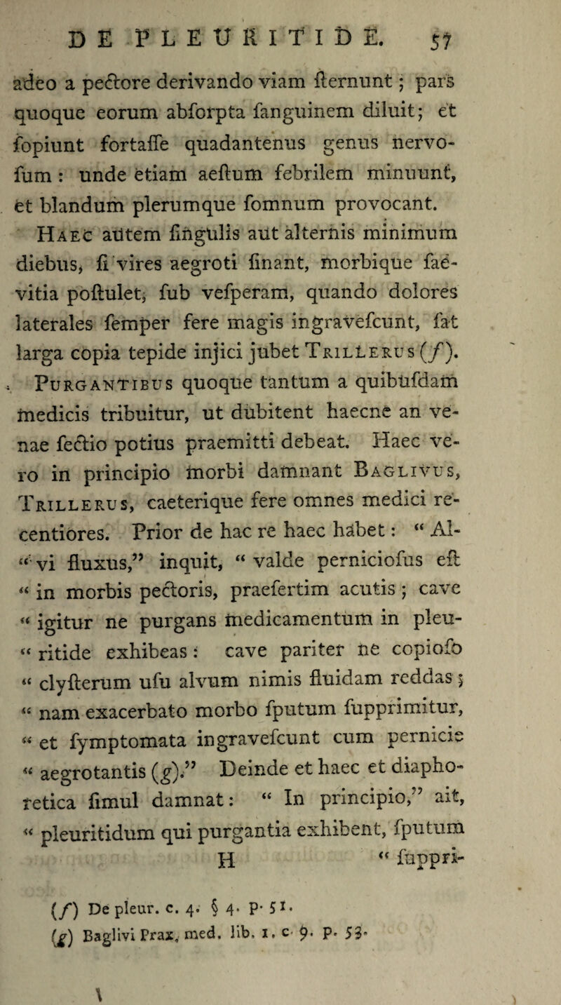 DE FLEURlTlDE. si adeo a pectore derivando viam fternunt • pars quoque eorum abforpta fanguinem diluit; et fopiunt fortaffe quadantenus genus nervo- fum : unde etiam aeftum febrilem minuunt, et blandum plerumque fomnum provocant. Haec autem fingUlls aut alternis minimum diebus, fi vires aegroti finant, morbique fae- vitia poftulet, fub vefperam, quando dolores laterales femper fere magis ingravefcunt, fat larga copia tepide injici jubet Trillerus (/). Purgantibus quoque tantum a quibufdam medicis tribuitur, ut dubitent haecne an ve¬ nae fe&io potius praemitti debeat. Haec ve¬ ro in principio morbi damnant Baglivus, Trillerus, caeterique fere omnes medici re- centiores. Prior de hac re haec habet: “ Al- «• vi fluxus,” inquit, “ valde perniciofus efb i « in morbis pectoris, praefertim acutis ; cave « igitur ne purgans medicamentum in pleu- « ritide exhibeas: cave pariter ne copiofo « clyfterum ufu alvum nimis fluidam reddas 5 « nam exacerbato morbo fputum fupprimitur, « et fymptomata ingravefcunt cum pernicie « aegrotantis (g).” Deinde et haec et diapho¬ retica fimul damnat: “ In principio, aj.t, « pleuritidum qui purgantia exhibent, fputum H “ fuppri- (/) De pleur. c. 4. § 4* P* 51 * Baglivi Prax, med. lib, 1. c 9* P' 53* \
