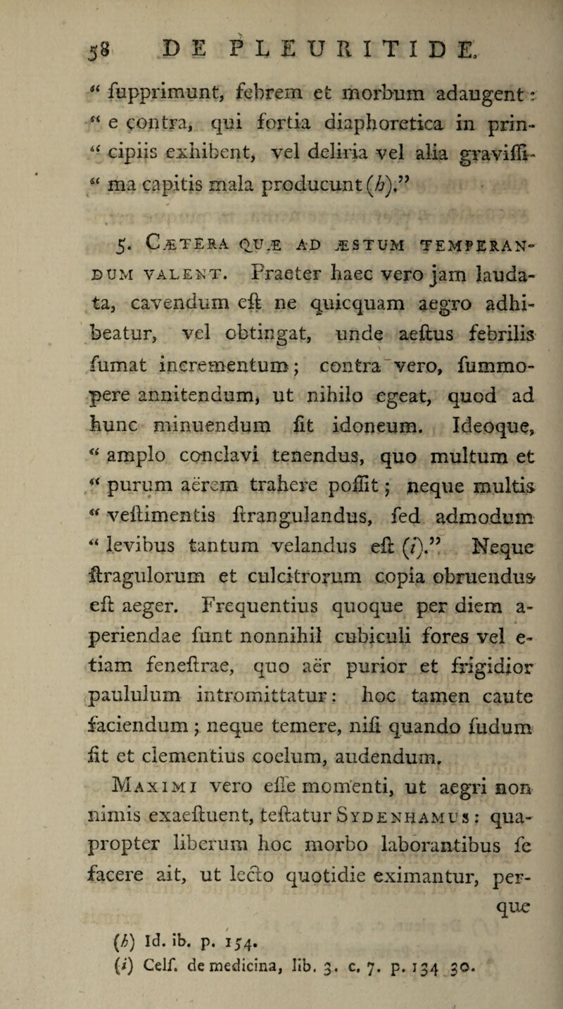 44 fupprimunt, febrem et morbum adaugent: “ e contra, qui fortia diaphoretica in prin- 44 cipiis exhibent, vel deliria vel alia gravidi 44 ffl-a capitis mala producunt (£).” 5. CETERA QVJZ AD ISTUM TEMPERAN¬ DUM valent. Praeter haec vero jam lauda¬ ta, cavendum eft ne quicquam aegro adhi- / beatur, vel obtingat, unde aeftus febrilis ' > fumat incrementum; contra vero, fummo- pere annitendum, ut nihilo egeat, quod ad hunc minuendum dt idoneum. Ideoque, 44 amplo conclavi tenendus, quo multum et 44 purum aerem trahere podit; neque multis 44 veftimentis firangulandus, fed admodum 44 levibus tantum velandus eil (/).” Neque dxagulorum et cui citrorum copia obruendus- ed: aeger. Frequentius quoque per diem a- periendae funt nonnihil cubiculi fores vel e~ tiam feneilrae, quo aer purior et frigidior paululum intromittatur: hoc tamen caute faciendum; neque temere, nifi quando fudum iit et clementius coelum, audendum. Maximi vero elle momenti, ut aegri non nimis exaeiluent, tefiatur Sydenhamus : qua¬ propter liberum hoc morbo laborantibus fc facere ait, ut lecto quotidie eximantur, per- que 0 (h) Id. ib. p. 154. (i) Celf. de medicina, ltb. 3. c. 7. p. 134 30.