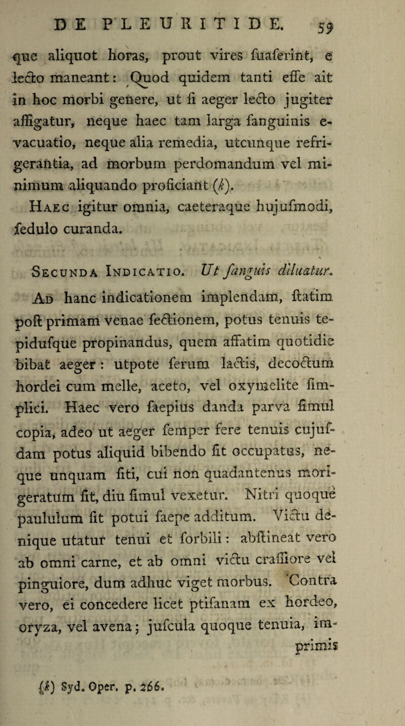 que aliquot horas, prout vires fuaferint, e lecto maneant: Quod quidem tanti effe ait in hoc morbi genere, ut fi aeger le<ffo jugiter affigatur, neque haec tam larga fanguinis e- vacuatio, neque alia remedia, utcunque refri¬ gerantia, ad morbum perdomandum vel mi¬ nimum aliquando proficiant (i). Haec igitur omnia, caeteraque hujufmodi, fedulo curanda. Secunda Indicatio. Ut /anguis diluatur. Ad hanc indicationem implendam, ftatim poft primam venae fectionem, potus tenuis te- pidufque propinandus, quem affatim quotidie bibat aeger : utpote ferum laciis, decodum hordei cum meile, aceto, vel oxymelite fim- plici. Haec vero faepius danda parva fimul copia, adeo ut aeger feinper fere tenuis cttjuf- dam potus aliquid bibendo fit occupatus, ne¬ que unquam fiti, cui non quadantenus mori¬ geratum fit, diu fimul vexetur. Nitri quoque paululum fit potui faepe additum. Victu de¬ nique utatur tenui et forbili: abffineat vero ab omni carne, et ab omni viclu craffiore vel pinguiore, dum adhuc viget morbus. Contra vero, ei concedere licet ptifanam ex hordeo, oryza, vel avena; jufcula quoque tenuia, im¬ primis P) Syd. Oper. p. 266,