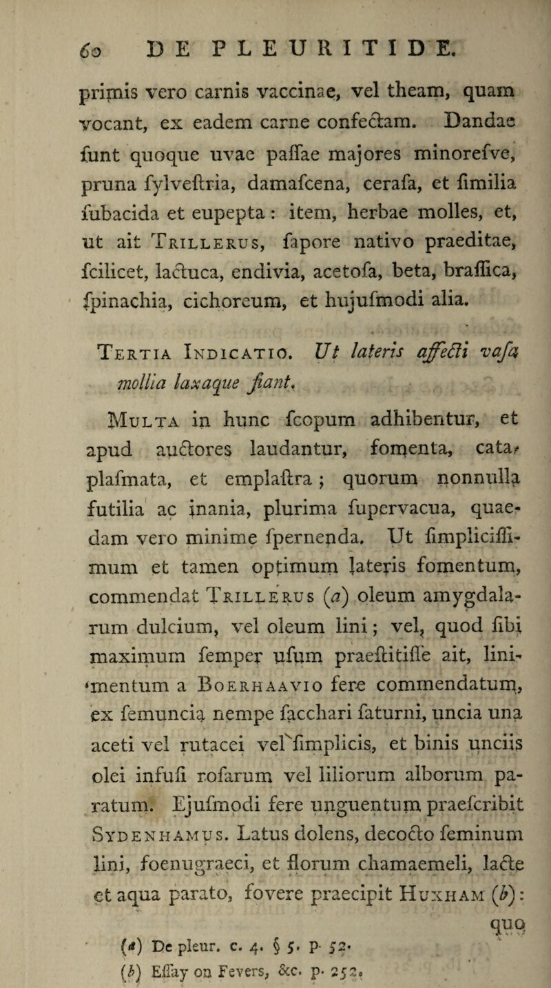 primis vero carnis vaccinae, vel theam, quam vocant, ex eadem carne confectam. Dandae funt quoque uvae paffae majores minorefve, pruna fylveftria, damafcena, cerafa, et fimilia fubacida et eupepta: item, herbae molles, et, ut ait Trillerus, fapore nativo praeditae, fcilicet, lactuca, endivia, acetofa, beta, brallica, fpinachia, cichoreum, et hujufmodi alia. Tertia Indicatio. Ut lateris ajfefti vafa mollia laxaque fiant. Multa in hunc fcopurn adhibentur, et apud au&ores laudantur, forqenta, cata^ plafmata, et emplaltra ; quorum nonnulla futilia ac inania, plurima fupervacua, quae¬ dam vero minime fpernenda. Ut fimplicilli- mum et tamen optimum lateris fomentum, commendat Trillerus (a) oleum amygdala¬ rum dulcium, vel oleum lini; vel, quod libi maximum femper ufum praeftitifTe ait, lini- «mentum a Boerhaavio fere commendatum, ex femuncia nempe facchari faturni, uncia una aceti vel rutacei verfimplicis, et binis unciis olei infuli rofarum vel liliorum alborum pa¬ ratum. Ejufmpdi fere unguen tu na praefcribit Sydenhamus. Latus dolens, decocto feminum lini, foenugraeci, et florum chamaemeli, lacte et aqua parato, fovere praecipit Huxham (£): quo U) De plenr. c. 4. § 5. p- 52- (b) Effay 0n Fevers, &c. p. 252»