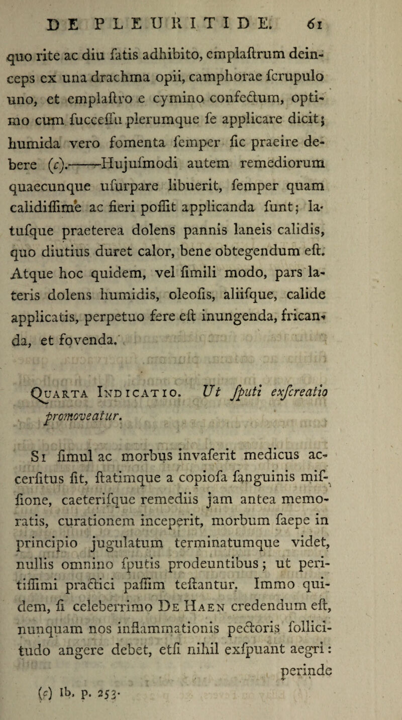 quo rite ac diu fatis adhibito, cmplaftrum dein¬ ceps cx una drachma opii, camphorae fcrupulo uno, et emplaflro e cymino confectum, opti¬ mo cum fucceffu plerumque fe applicare dicit; humida vero fomenta femper fic praeire de¬ bere (c).-Hujufmodi autem remediorum quaecunque ufurpare libuerit, femper quam caiidiflinfe ac fieri pofiit applicanda funt; la- tufque praeterea dolens pannis laneis calidis, quo diutius duret calor, bene obtegendum eft. Atque hoc quidem, vel fimili modo, pars la¬ teris dolens humidis, oleofis, aliifque, calide applicatis, perpetuo fere eft inungenda, fricam v \ da, et fovenda. Quarta Indicatio. Ut Jputi exfcreatio promoveatur. . S i fimul ac morbus invaferit medicus ac¬ cedi tus fit, fiatimque a copiofa fanguinis mif- fione, caeterifque remediis jam antea memo¬ ratis, curationem inceperit, morbum faepe in principio jugulatum terminatumque videt, nullis omnino fputis prodeuntibus; ut peri- tifiimi pradtici pafiim teftantur. Immo qui¬ dem, fi celeberrimo De Haen credendum eft, nunquam nos inflammationis pectoris follici- tudo angere debet, etfi nihil exfpuant aegri: perinde (?) ft>. p. 253-
