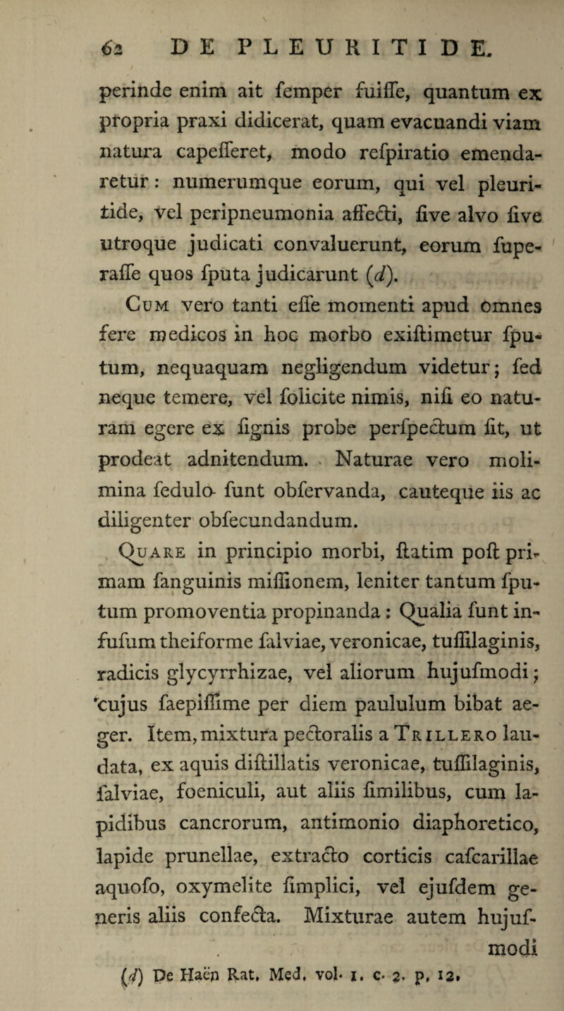 perinde enim ait femper fuiffe, quantum ex propria praxi didicerat, quam evacuandi viam natura capefieret, modo refpiratio emenda¬ retur : numerumque eorum, qui vel pleuri- iide, vel peripneumonia affecti, five alvo five utroque judicati convaluerunt, eorum fupe- raffe quos fputa judicarunt ('d). Cum vero tanti effe momenti apud omnes fere medicos in hoc morbo exiftimetur fpu- tum, nequaquam negligendum videtur; fed neque temere, vel folicite nimis, nifi eo natu¬ ram egere ex fignis probe perfpeduin fit, ut prodeat adnitendum. Naturae vero moli¬ mina fedulo- funt obfervanda, cauteque iis ac diligenter obfecundandum. Quare in principio morbi, flatim pofl pri¬ mam fanguinis miflionem, leniter tantum fpu- tum promoventia propinanda: Qualia funt in- fufum theiforme falviae, veronicae, tuffilaginis, radicis glycyrrhizae, vel aliorum hujufmodi; rcujus faepifiime per diem paululum bibat ae¬ ger. Item,mixtura pectoralis aTRiLLERo lau¬ data, ex aquis diflillatis veronicae, tuffilaginis, falviae, foeniculi, aut aliis fimilibus, cum la¬ pidibus cancrorum, antimonio diaphoretico, lapide prunellae, extracto corticis cafcarillae aquofo, oxymelite fimplici, vel ejufdem ge¬ neris aliis confeda. Mixturae autem hujuf¬ modi fjf) De Haen Rat, Med. vol* j. c- 2- p. 12.