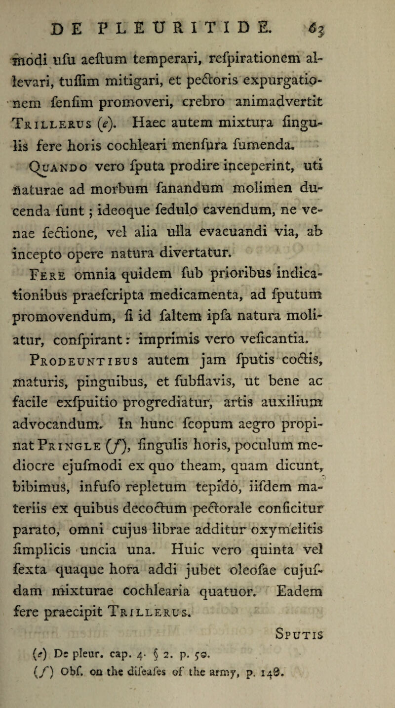 modi ufu aeftum temperari, refpirationem al¬ levari, tuffim mitigari, et pedoris expurgatio¬ nem fenlim promoveri, crebro animadvertit Trillerus (e). Haec autem mixtura lingu¬ lis fere horis cochleari menfura fumenda. Quando vero fputa prodire inceperint, uti naturae ad morbum fanandum molimen du¬ cenda funt; ideoque fedulo cavendum, ne ve¬ nae fedione, vel alia ulla evacuandi via, ab incepto opere natura divertatur. Fere omnia quidem fub prioribus indica¬ tionibus praefcripta medicamenta, ad fputum promovendum, li id faltem ipfa natura moli¬ atur, confpirant: imprimis vero veficantia. Prodeuntibus autem jam fputis codis, maturis, pinguibus, et fubllavis, ut bene ac facile exfpuitio progrediatur, artis auxilium advocandum. In hunc fcopum aegro propi¬ nat Pringle (/), lingulis horis, poculum me¬ diocre ejufmodi ex quo theam, quam dicunt, bibimus, infufo repletum tepido, iifdem ma¬ teriis ex quibus decodum pedorale conficitur parato, omni cujus librae additur oxymelitis iimplicis uncia una. Huic vero quinta vel fexta quaque hora addi jubet oleofae cujuf- dam mixturae cochlearia quatuor. Eadem fere praecipit Tr ille rus. Sputis (?) Dc pleur. cap. 4. § 2. p. £0. (/') Obf, on the difeafes of the army, p. 148.