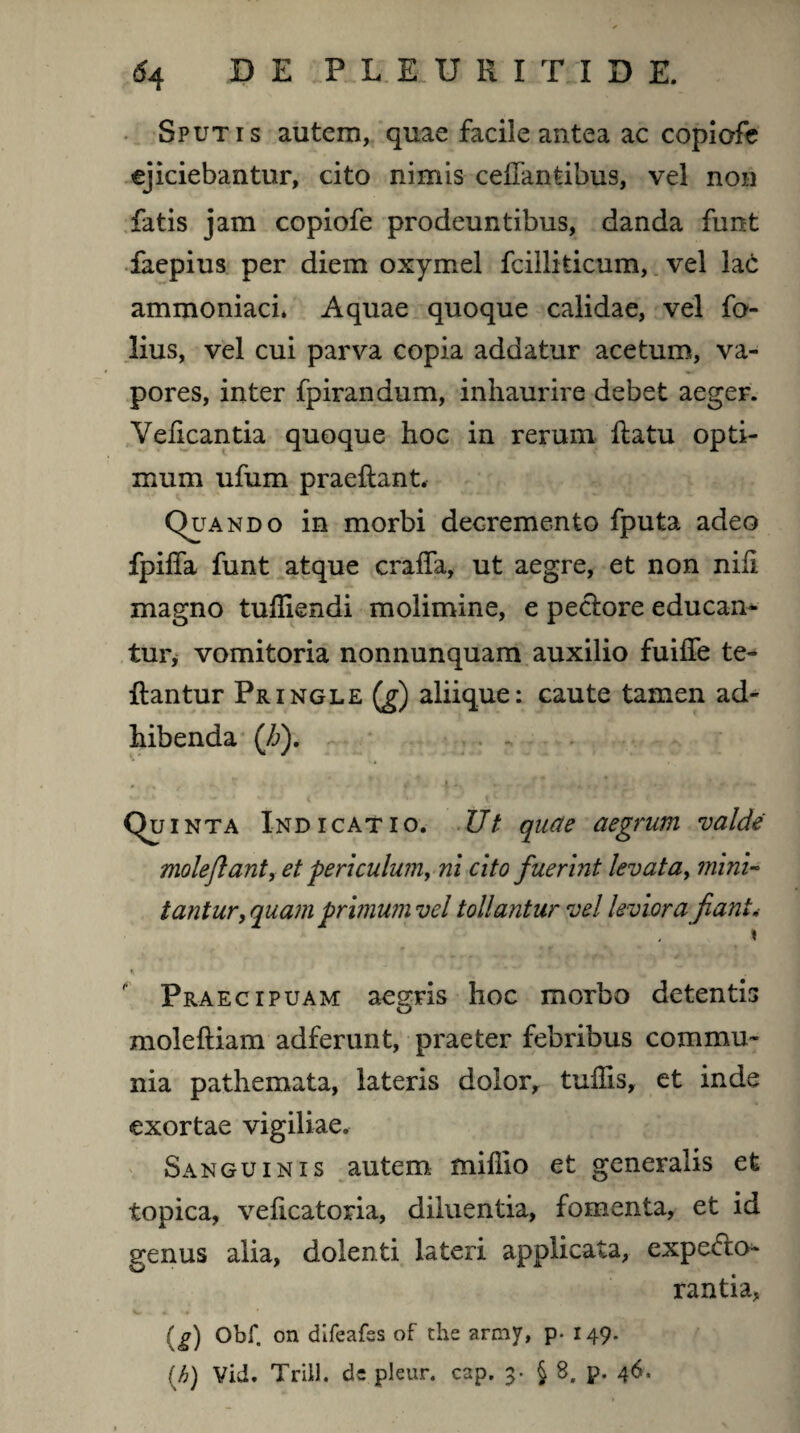 Sputis autem, quae facile antea ac copiofe ejiciebantur, cito nimis ceflantibus, vel non fatis jam copiofe prodeuntibus, danda funt faepius per diem oxymel fcilliticum, vel lac ammoniaci. Aquae quoque calidae, vel fo- lius, vel cui parva copia addatur acetum, va¬ pores, inter fpirandum, inhaurire debet aeger. Veficantia quoque hoc in rerum flatu opti¬ mum ufum praeflant. Quando in morbi decremento fputa adeo fpiffa funt atque craffa, ut aegre, et non nifi magno tufliendi molimine, e pectore educan¬ tur, vomitoria nonnunquam auxilio fuiffe te- flantur Pringle (g) aliique: caute tamen ad¬ hibenda (Z>). * r% . - r ‘ . ’ r i - • ' * * .r*, * * ‘ ~ qu inta Indicatio. Ut quae aegrum valde molejlant, et periculum, ni cito fuerint levata, mini¬ tantur, quam primum vel tollantur vel leviora fiant* * % ** *J Praecipuam aegris hoc morbo detentis molefliam adferunt, praeter febribus commu¬ nia pathemata, lateris dolor, tufiis, et inde exortae vigiliae. Sanguinis autem miflio et generalis et topica, veficatoria, diluentia, fomenta, et id genus alia, dolenti lateri applicata, expedo- rantia, (^) Obf. on difeafss of the army, p- 149.