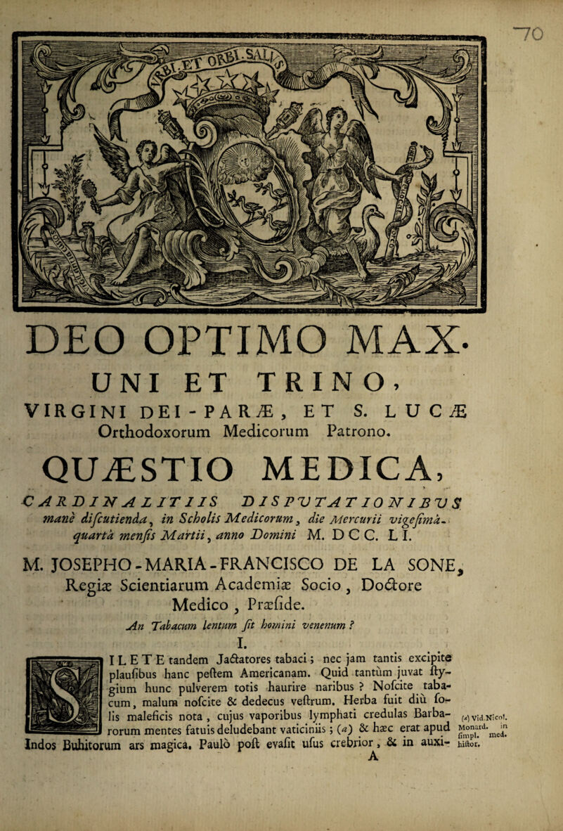 813 illi DEO OPTIMO MAX- UNI ET TRINO, VIRGINI DEI-PAR/E, ET S. LDCiE Orthodoxorum Medicorum Patrono. QUAESTIO MEDICA, CARDINALI TI IS D IS PV TA T10 NIBV S mane difcutienda, in Scholis Medicorum y die Mercurii vige fima- quarta menfis Martii, anno Domini M. D C C. L I. M. JOSEPHO-MARIA-FRANCISCO DE LA SONE, Regi# Scientiarum Academi# Socio , Do&ore Medico 5 Pr#fide. An Tabacum lentum Jit homini venenum ? I. I L E T E tandem Ja&atores tabaci; nec jam tantis excipite plaufibus hanc peftem Americanam. Quid tantum juvat fty- gium hunc pulverem totis haurire naribus? Nofcite taba¬ cum, malura nofcite & dedecus veftrum. Herba fuit diu fo- lis maleficis nota , cujus vaporibus lymphati credulas Barba- (a) Vid.Nicot. rorum mentes fatuis deludebant vaticiniis; (*z) & hxc erat apud M°ard,me£ Indos Bullitorum ars magica. Paulo poft evafit ufus crebrior, & in auxi- hiftor. A