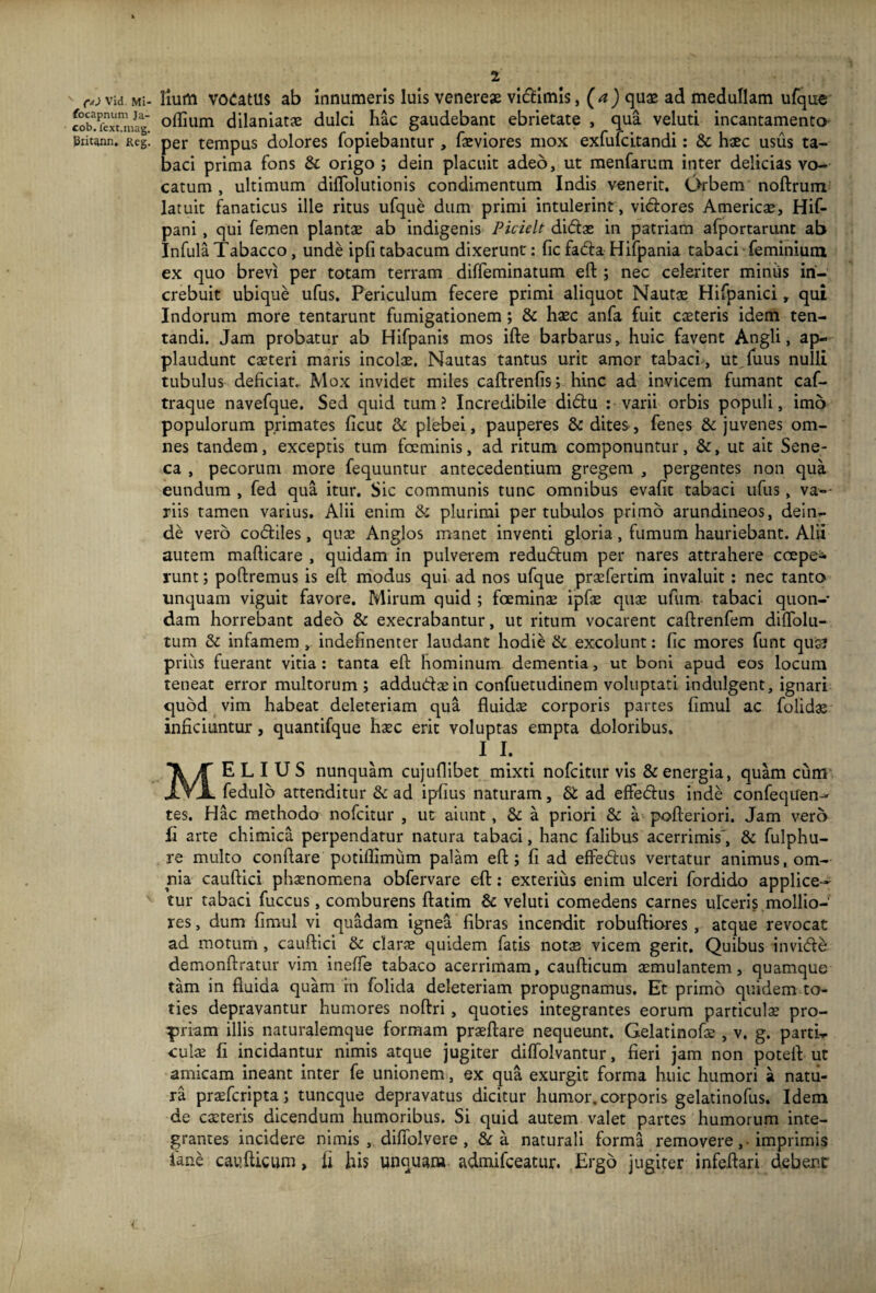(•*) Vid. Mi- focapnum Ja- cob. fext.mag. Britann. Reg. 1 Ilum vocatus ab innumeris luis venereae vidimis, (a) quae ad medullam ufque oflium dilaniatae dulci hac gaudebant ebrietate , qua veluti incantamento per tempus dolores fopiebantur , faeviores mox exfufcitandi: & haec usus ta¬ baci prima fons St origo ; dein placuit adeo, ut menfarurn inter delicias vo¬ catum , ultimum dilTolutionis condimentum Indis venerit. Orbem noftrum latuit fanaticus ille ritus ufque dum primi intulerint , vidores Americae, Hif- pani , qui femen plantae ab indigenis Picielt didas in patriam afportarunt ab Infula Tabacco , unde ipfi tabacum dixerunt: fic fada- Hifpania tabaci feminium ex quo brevi per totam terram diffeminatum eft ; nec celeriter miniis in¬ crebuit ubique ufus. Periculum fecere primi aliquot Nautae Hifpanici, qui Indorum more tentarunt fumigationem; St haec anfa fuit caeteris idem ten- tandi. Jam probatur ab Hifpanis mos ifte barbarus, huic favent Angli, ap¬ plaudunt caeteri maris incolae. Nautas tantus urit amor tabaci , ut fuus nulli tubulus deficiat.. Mox invidet miles caftrenfis; hinc ad invicem fumant caf- traque navefque. Sed quid tum ? Incredibile didu : varii orbis populi, imo populorum primates ficut St plebei, pauperes & dites, fenes & juvenes om¬ nes tandem, exceptis tum fceminis, ad ritum componuntur, St, ut ait Sene¬ ca , pecorum more fequuntur antecedentium gregem , pergentes non qua eundum , fed qua itur. Sic communis tunc omnibus evafit tabaci ufus, va~- riis tamen varius. Alii enim St plurimi per tubulos primo arundineos, dein¬ de vero codiles, quae Anglos manet inventi gloria, fumum hauriebant. Alii autem mafticare , quidam in pulverem redudum per nares attrahere coepe* runt; poliremus is eft modus qui ad nos ufque praefertim invaluit : nec tanto unquam viguit favore. Mirum quid ; foeminae ipfae quae ufum tabaci quon¬ dam horrebant adeo & execrabantur, ut ritum vocarent caftrenfem diffolu- tum St infamem , indefinenter laudant hodie St excolunt: fic mores funt quas prius fuerant vitia : tanta eft hominum dementia, ut boni apud eos locum teneat error multorum; addudaein confuetudinem voluptati indulgent, ignari quod vim habeat deleteriam qua fluidae corporis partes fimul ac folidae inficiuntur, quantifque haec erit voluptas empta doloribus. I I. MELIUS nunquam cujuflibet mixti nofcitur vis & energia, quam cum fedulo attenditur St ad ipfius naturam, St ad effedus inde confeqiren- tes. Hac methodo nofcitur , ut aiunt, St a priori St a pofteriori. Jam vero Ii arte chimica perpendatur natura tabaci, hanc falibus acerrimis', St fulphu- re multo conflare potiflimum palam eft ; fi ad effedus vertatur animus, om¬ nia cauftici phaenomena obfervare eft: exterius enim ulceri fordido applice¬ tur tabaci fuccus, comburens ftatim St veluti comedens carnes ulceris mollio¬ res , dum fimul vi quadam ignea fibras incendit robuftiores , atque revocat ad motum , cauftici St clarae quidem fatis notas vicem gerit. Quibus invide demonftratur vim ineffe tabaco acerrimam, caufticum aemulantem, quamque tam in fluida quam m folida deleteriam propugnamus. Et primo quidem to¬ ties depravantur humores noftri, quoties integrantes eorum particulae pro¬ priam illis naturalemque formam praeftare nequeunt. Gelatinofae , v. g. parti¬ culae fi incidantur nimis atque jugiter diffolvantur, fieri jam non poteft ut amicam ineant inter fe unionem, ex qua exurgit forma huic humori a natu¬ ra praefcripta; tuncque depravatus dicitur humor, corporis gelatinofus. Idem de caeteris dicendum humoribus. Si quid autem valet partes humorum inte¬ grantes incidere nimis, diffolvere , St a naturali forma removere,. imprimis iane caufticum, fi his unquam. admifceatur. Ergo jugiter infeftari debent