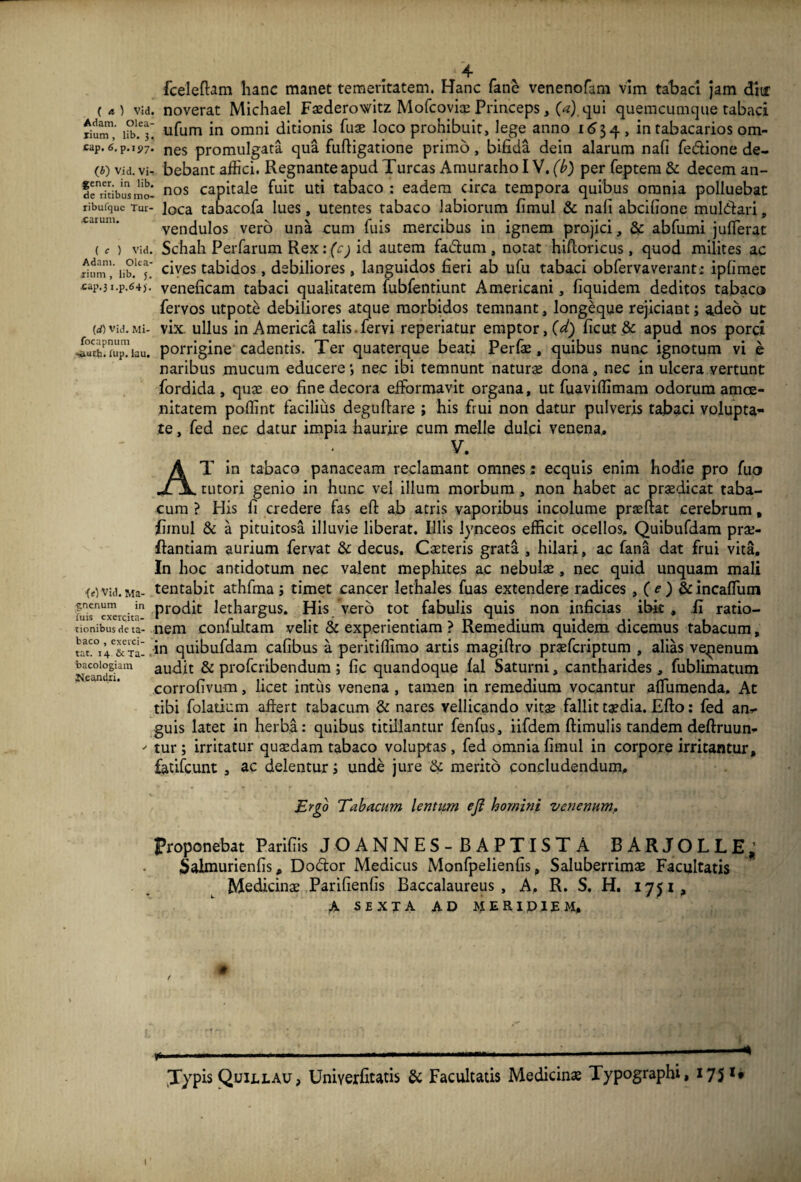 4 fceleflam hanc manet temeritatem. Hanc fane venenofam vim tabaci jam diur («) vid. noverat Michael Fasderowitz Mofcovice Princeps, (a) qui quemcumque tabaci JSj; ufum in omni ditionis fuse loco prohibuit, lege anno 1634 , in tabacarios om- cap.I.P.ip7. nes promulgata qua fuftigatione primo, bifida dein alarum nafi fe&ione de- (0 via. vi- bebant affici. Regnante apud Tureas Amuratho IV. (b) per feptem & decem an- de^ltibusmo- nos capitale fuit uti tabaco : eadem circa tempora quibus omnia polluebat ribufque Tui- loca tabacofa lues, utentes tabaco labiorum fimul & nafi abeifione mul&ari, vendulos vero una cum fuis mercibus in ignem projici, & abfumi juffierat (C ) vid. Schah Perfarum Rex: (cj id autem fa<5tum, notat hifloricus, quod milites ac ihJm1,'iib.lcJ* cives tabidos, debiliores, languidos fieri ab ufu tabaci obfervaverant: ipfimec £ap.3i.p.64). veneficam tabaci qualitatem fubfentiunt Americani, fiquidem deditos tabaco fervos utpote debiliores atque morbidos temnant, longeqye rejiciant; adeo ut id)vid.Mi- vix. ullus in America talis.fervi reperiatur emptor, (d) ficut & apud nos porci i°uch!uip’iau. porrigine cadentis. Ter quaterque beati Perfas, quibus nunc ignotum vi e naribus mucum educere nec ibi temnunt natura dona, nec in ulcera vertunt fordida , quas eo fine decora efformavit organa, ut fuaviffimam odorum amoe¬ nitatem poffint facilius deguftare ; his frui non datur pulveris tabaci volupta¬ te , fed nec datur impia haurire cum meile dulci venena, V. AT in tabaco panaceam reclamant omnes: ecquis enim hodie pro fuo tutori genio in hunc vel illum morbum, non habet ac praedicat taba¬ cum ? His fi credere fas eft ab atris vaporibus incolume prasliat cerebrum, fimul & a pituitosa illuvie liberat. Illis Jynceos efficit ocellos, Quibufdam pras- ftantiam aurium fervat & decus. Casteris grata , hilari, ac fana dat frui vita. In hoc antidotum nec valent mephites ac nebulae , nec quid unquam mali iA vid. Ma- tentabit athfma; timet cancer lethales fuas extendere radices , (<?) &incaffiuni luisexercita'1 Prodit lethargus. His vero tot fabulis quis non inficias ibit , fi ratio- tionibusdeta- nem confultam velit & experientiam ? Remedium quidem dicemus tabacum, ?aat°i4C&T^ .in quibufdam cafibus a peritiffimo artis magiftro praeferiptum , alias vepenum bacoiogiam audit & proferibendum ; fic quandoque fal Saturni, cantharides, fublimatum Ncandri. ~ ‘ . N 1 1 , eorrolivum, licet intus venena , tamen in remedium vocantur aflumenda. At tibi folatium affert tabacum & nares vellicando vitas fallit tasdia. Efto: fed am- guis latet in herba: quibus titillantur fenfus, iifdem ftimulis tandem deftruun-  tur ; irritatur quasdam tabaco voluptas, fed omnia fimul in corpore irritantur, feufcunt , ac delentur ; unde jure & merito concludendum. Ergo Tabacum lentum eft homini venenum. Proponebat Parifiis JOANNES-BAPTISTA BARJOLLE,; Salmurienfis, Dodtor Medicus Monfpelienfis, Saluberrimae Facultatis Medicinae Parifienfis Baccalaureus , A. R. S. H. 1751, A sexta ad meridiem, # Typis Quillau, Uniyerfitatis & Facultatis Medicinae Typographi, *75 *• 1