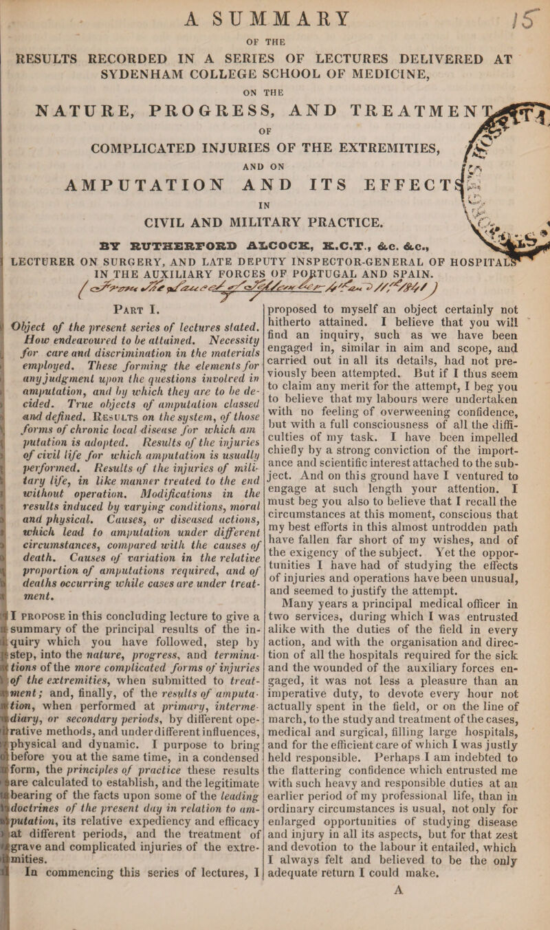 A SUMMARY OF THE RESULTS RECORDED IN A SERIES OF LECTURES DELIVERED AT SYDENHAM COLLEGE SCHOOL OF MEDICINE, ON THE NATURE, PROGRESS, AND TREATMEN OF COMPLICATED INJURIES OF THE EXTREMITIES, AND ON AMPUTATION AND ITS EFFECT IN CIVIL AND MILITARY PRACTICE. VC BY RUTHERFORD AS.COCK, X.C.T., &e. &.C., I LECTURER ON SURGERY, AND LATE DEPUTY INSPECTOR-GENERAL OF HOSPITAL IN THE AUXILIARY FORCES OF PORTUGAL AND SPAIN. Part I. I Object of the present series of lectures stated. How endeavoured to be attained. Necessity for care and discrimination in the materials employed. These forming the elements for any judgment upon the questions invoiced in amputation, and by which they are to be de¬ cided. True objects of amputation classed and defined. Results on the system, of those v forms of chronic local disease for which am putation is adopted. Results of the injuries of civil life for which amputation is usually performed. Results of the injuries of mili¬ tary life, in like manner treated to the end without operation. Modifications in the results induced by varying conditions, moral and physical. Causes, or diseased actions, which lead to amputation under different circumstances, compared with the causes of death. Causes of variation in the relative A proportion of amputations required, and of a deaths occurring while cases are under treat¬ ment. il propose in this concluding lecture to give a n summary of the principal results of the in¬ is quiry which you have followed, step by g step, into the nature, progress, and termina- W tions of the more complicated forms of injuries i of the extremities, when submitted to treat- xkment; and, finally, of the results of amputa- wtion, when performed at primary, interme¬ rs diary, or secondary periods, by different ope- flrative methods, and under different influences, !/physical and dynamic. I purpose to bring ol before you at the same time, in a condensed irform, the principles of practice these results ' aare calculated to establish, and the legitimate (Shearing of the facts upon some of the leading 3doctrines of the present day in relation to am¬ putation, its relative expediency and efficacy :.at different periods, and the treatment of r grave and complicated injuries of the extre¬ mities. n In commencing this series of lectures, I proposed to myself an object certainly not hitherto attained. I believe that you will find an inquiry, such as we have been engaged in, similar in aim and scope, and carried out in all its details, had not pre¬ viously been attempted. But if I thus seem to claim any merit for the attempt, I beg you to believe that my labours were undertaken with no feeling of overweening confidence, but with a full consciousness of all the diffi¬ culties of my task. I have been impelled chiefly by a strong conviction of the import¬ ance and scientific interest attached to the sub¬ ject. And on this ground have I ventured to engage at such length your attention. I must beg you also to believe that I recall the circumstances at this moment, conscious that my best efforts in this almost untrodden path have fallen far short of my wishes, and of the exigency of the subject. Yet the oppor¬ tunities I have had of studying the effects of injuries and operations have been unusual, and seemed to justify the attempt. Many years a principal medical officer in two services, during which I was entrusted alike with the duties of the field in every action, and with the organisation and direc¬ tion of all the hospitals required for the sick and the wounded of the auxiliary forces en¬ gaged, it was not less a pleasure than an imperative duty, to devote every hour not actually spent in the field, or on the line of march, to the study and treatment of the cases, medical and surgical, filling large hospitals, and for the efficient care of which I was justly held responsible. Perhaps I am indebted to the flattering confidence which entrusted me with such heavy and responsible duties at an earlier period of my professional life, than in ordinary circumstances is usual, not only for enlarged opportunities of studying disease and injury in all its aspects, but for that zest and devotion to the labour it entailed, which I always felt and believed to be the only adequate return I could make. A