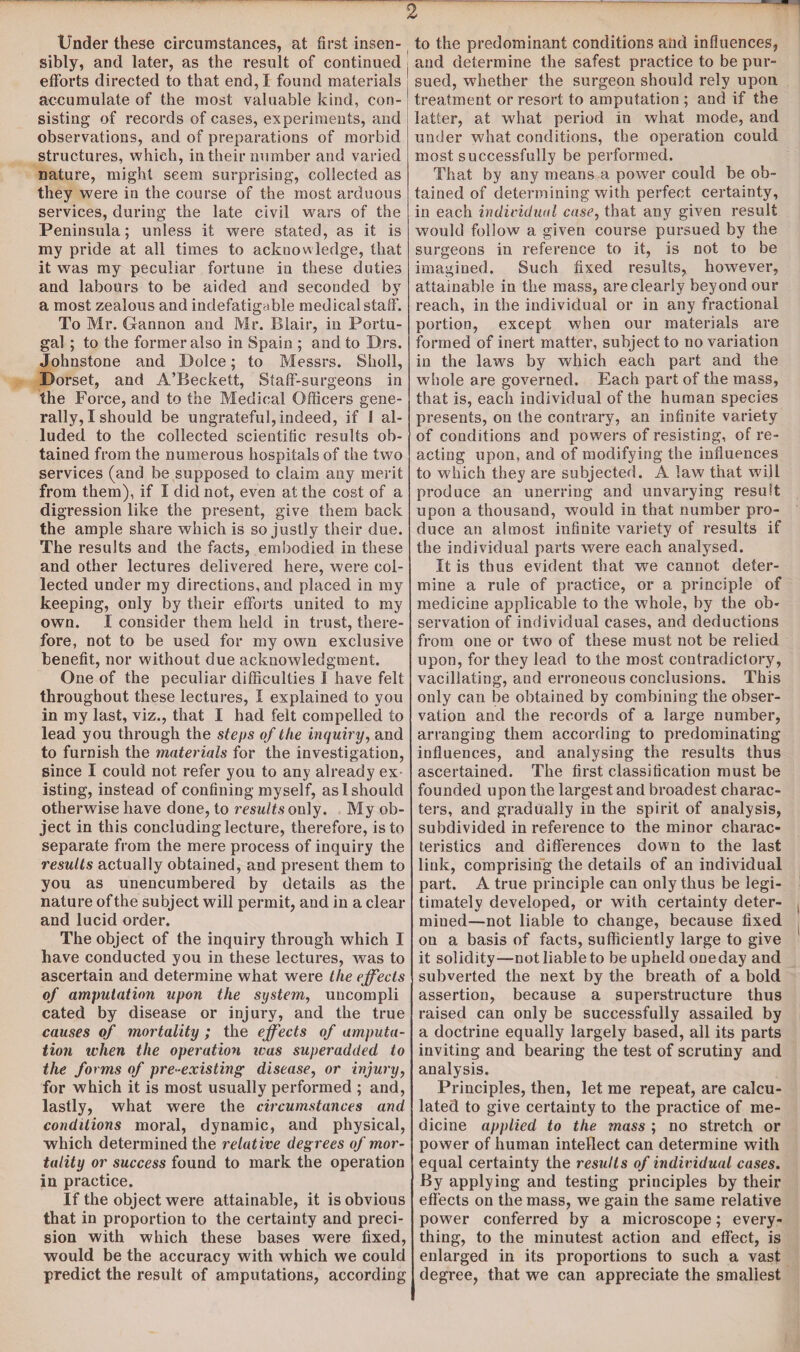 Under these circumstances, at first insen¬ sibly, and later, as the result of continued efforts directed to that end, I found materials accumulate of the most valuable kind, con¬ sisting of records of cases, experiments, and observations, and of preparations of morbid structures, which, in their number and varied nature, might seem surprising, collected as they were in the course of the most arduous services, during the late civil wars of the Peninsula; unless it were stated, as it is my pride at all times to acknowledge, that it was my peculiar fortune in these duties and labours to be aided and seconded by a most zealous and indefatigable medical staff. To Mr. Gannon and Mr. Blair, in Portu¬ gal ; to the former also in Spain ; and to Drs. Johnstone and Dolce; to Messrs. Sholl, Dorset, and A’Beckett, Staff-surgeons in the Force, and to the Medical Officers gene¬ rally, I should be ungrateful, indeed, if 1 al¬ luded to the collected scientific results ob¬ tained from the numerous hospitals of the two services (and be supposed to claim any merit from them), if I did not, even at the cost of a di gression like the present, give them back the ample share which is so justly their due. The results and the facts, embodied in these and other lectures delivered here, were col¬ lected under my directions, and placed in my keeping, only by their efforts united to my own. I consider them held in trust, there¬ fore, not to be used for my own exclusive benefit, nor without due acknowledgment. One of the peculiar difficulties I have felt throughout these lectures, I explained to you in my last, viz., that I had felt compelled to lead you through the steps of the inquiry, and to furnish the materials for the investigation, since I could not refer you to any already ex isting, instead of confining myself, as 1 should otherwise have done, to results only. My ob¬ ject in this concluding lecture, therefore, is to separate from the mere process of inquiry the results actually obtained, and present them to you as unencumbered by details as the nature of the subject will permit, and in a clear and lucid order. The object of the inquiry through which I have conducted you in these lectures, was to ascertain and determine what were the effects of amputation upon the system, uncompli cated by disease or injury, and the true causes of mortality ; the effects of amputa¬ tion when the operation teas superadded to the forms of pre-existing disease, or injury, for which it is most usually performed ; and, lastly, what were the circumstances and conditions moral, dynamic, and physical, which determined the relative deg rees of mor¬ tality or success found to mark the operation in practice. If the object were attainable, it is obvious that in proportion to the certainty and preci¬ sion with which these bases were fixed, would be the accuracy with which we could predict the result of amputations, according to the predominant conditions and influences, and determine the safest practice to be pur¬ sued, whether the surgeon should rely upon treatment or resort to amputation ; and if the latter, at what period in what mode, and under what conditions, the operation could most successfully be performed. That by any means a power could be ob¬ tained of determining with perfect certainty, in each individual case, that any given result would follow a given course pursued by the surgeons in reference to it, is not to be imagined. Such fixed results, however, attainable in the mass, are clearly beyond our reach, in the individual or in any fractional portion, except when our materials are formed of inert matter, subject to no variation in the laws by which each part and the whole are governed. Each part of the mass, that is, each individual of the human species presents, on the contrary, an infinite variety of conditions and powers of resisting, of re¬ acting upon, and of modifying the influences to which they are subjected. A law that will produce an unerring and unvarying result upon a thousand, would in that number pro¬ duce an almost infinite variety of results if the individual parts were each analysed. It is thus evident that we cannot deter¬ mine a rule of practice, or a principle of medicine applicable to the whole, by the ob¬ servation of individual cases, and deductions from one or two of these must not be relied upon, for they lead to the most contradictory, vacillating, and erroneous conclusions. This only can be obtained by combining the obser¬ vation and the records of a large number, arranging them according to predominating influences, and analysing the results thus ascertained. The first classification must be founded upon the largest and broadest charac¬ ters, and gradually in the spirit of analysis, subdivided in reference to the minor charac¬ teristics and differences down to the last link, comprising the details of an individual part. A true principle can only thus be legi¬ timately developed, or with certainty deter¬ mined—not liable to change, because fixed on a basis of facts, sufficiently large to give it solidity—not liable to be upheld one day and subverted the next by the breath of a bold assertion, because a superstructure thus raised can only be successfully assailed by a doctrine equally largely based, all its parts inviting and bearing the test of scrutiny and analysis. Principles, then, let me repeat, are calcu¬ lated to give certainty to the practice of me¬ dicine applied to the mass ; no stretch or power of human intellect can determine with equal certainty the results of individual cases. By applying and testing principles by their effects on the mass, we gain the same relative power conferred by a microscope; every¬ thing, to the minutest action and effect, is enlarged in its proportions to such a vast degree, that we can appreciate the smallest