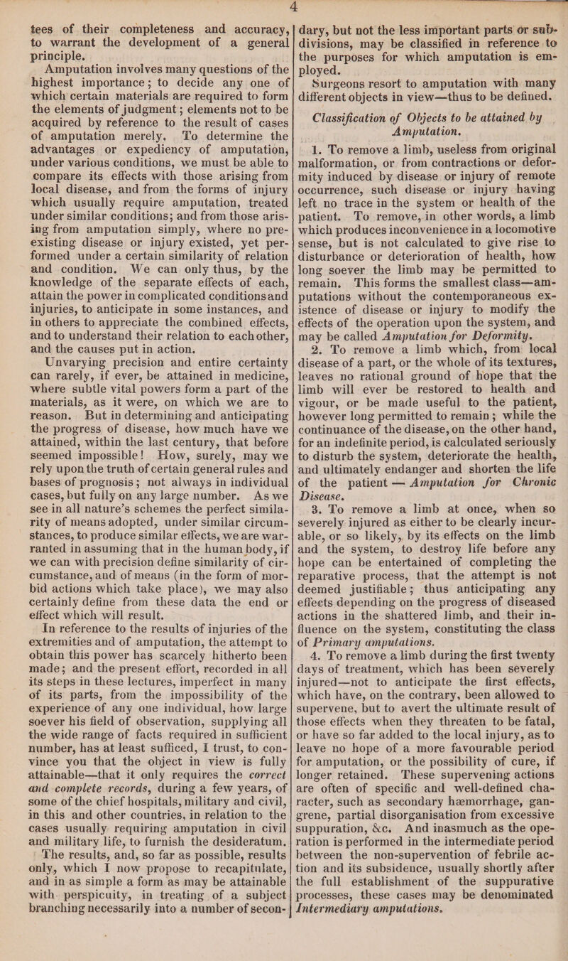 tees of their completeness and accuracy, to warrant the development of a general principle. Amputation involves many questions of the highest importance; to decide any one of which certain materials are required to form the elements of judgment; elements not to be acquired by reference to the result of cases of amputation merely. To determine the advantages or expediency of amputation, under various conditions, we must be able to compare its effects with those arising from local disease, and from the forms of injury which usually require amputation, treated under similar conditions; and from those aris¬ ing from amputation simply, where no pre¬ existing disease or injury existed, yet per¬ formed under a certain similarity of relation and condition. We can only thus, by the knowledge of the separate effects of each, attain the power in complicated conditions and injuries, to anticipate in some instances, and in others to appreciate the combined effects, and to understand their relation to each other, and the causes put in action. Unvarying precision and entire certainty can rarely, if ever, be attained in medicine, where subtle vital powers form a part of the materials, as it were, on which we are to reason. But in determining and anticipating the progress of disease, how much have we attained, within the last century, that before seemed impossible ! How, surely, may we rely upon the truth of certain general rules and bases of prognosis ; not always in individual cases, but fully on any large number. As we see in all nature’s schemes the perfect simila¬ rity of means adopted, under similar circum¬ stances, to produce similar effects, we are war¬ ranted in assuming that in the human body, if we can with precision define similarity of cir¬ cumstance, and of means (in the form of mor¬ bid actions which take place), we may also certainly define from these data the end or effect which will result. In reference to the results of injuries of the extremities and of amputation, the attempt to obtain this power has scarcely hitherto been made; and the present effort, recorded in all its steps in these lectures, imperfect in many of its parts, from the impossibility of the experience of any one individual, how large soever his field of observation, supplying all the wide range of facts required in sufficient number, has at least sufficed, I trust, to con¬ vince you that the object in view is fully attainable—that it only requires the correct and complete records, during a few years, of some of the chief hospitals, military and civil, in this and other countries, in relation to the cases usually requiring amputation in civil and military life, to furnish the desideratum. The results, and, so far as possible, results only, which I now propose to recapitulate, and in as simple a form as may be attainable with perspicuity, in treating of a subject branching necessarily into a number of secon¬ dary, but not the less important parts or sub¬ divisions, may be classified in reference to the purposes for which amputation is em¬ ployed. Surgeons resort to amputation with many different objects in view-—thus to be defined. Classification of Objects to be attained by Amputation. 1. To remove a limb, useless from original malformation, or from contractions or defor¬ mity induced by disease or injury of remote occurrence, such disease or injury having left no trace in the system or health of the patient. To remove, in other words, a limb which produces inconvenience in a locomotive sense, but is not calculated to give rise to disturbance or deterioration of health, how long soever the limb may be permitted to remain. This forms the smallest class—am¬ putations without the contemporaneous ex¬ istence of disease or injury to modify the effects of the operation upon the system, and may be called Amputation for Deformity. 2. To remove a limb which, from local disease of a part, or the whole of its textures, leaves no rational ground of hope that the limb will ever be restored to health and vigour, or be made useful to the patient, however long permitted to remain ; while the continuance of the disease, on the other hand, for an indefinite period, is calculated seriously to disturb the system, deteriorate the health, and ultimately endanger and shorten the life of the patient — Amputation for Chronic Disease. 3. To remove a limb at once, when so severely injured as either to be clearly incur¬ able, or so likely, by its effects on the limb and the system, to destroy life before any hope can be entertained of completing the reparative process, that the attempt is not deemed justifiable; thus anticipating any effects depending on the progress of diseased actions in the shattered limb, and their in¬ fluence on the system, constituting the class of Primary amputations. 4. To remove a limb during the first twenty days of treatment, which has been severely injured—not to anticipate the first effects, which have, on the contrary, been allowed to supervene, but to avert the ultimate result of those effects when they threaten to be fatal, or have so far added to the local injury, as to leave no hope of a more favourable period for amputation, or the possibility of cure, if longer retained. These supervening actions are often of specific and well-defined cha¬ racter, such as secondary haemorrhage, gan¬ grene, partial disorganisation from excessive suppuration, &c. And inasmuch as the ope¬ ration is performed in the intermediate period between the non-supervention of febrile ac¬ tion and its subsidence, usually shortly after the full establishment of the suppurative processes, these cases may be denominated Intermediary amputations.