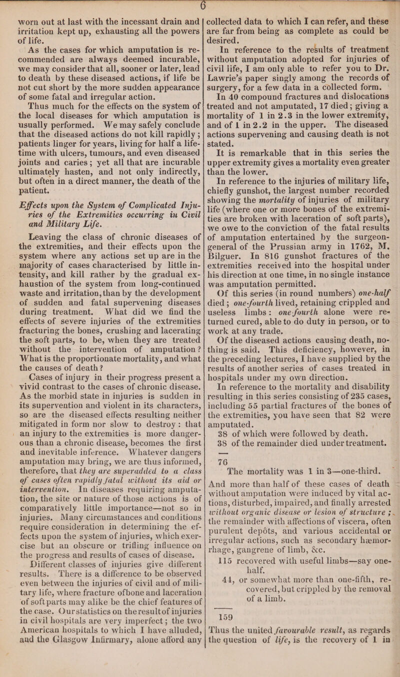 irritation kept up, exhausting all the powers of life. As the cases for which amputation is re¬ commended are always deemed incurable, we may consider that all, sooner or later, lead to death by these diseased actions, if life be not cut short by the more sudden appearance of some fatal and irregular action. Thus much for the effects on the system of the local diseases for which amputation is usually performed. We may safely conclude that the diseased actions do not kill rapidly ; patients linger for years, living for half a life¬ time with ulcers, tumours, and even diseased joints and caries; yet all that are incurable ultimately hasten, and not only indirectly, but often in a direct manner, the death of the patient. Effects upon the System of Complicated Inju¬ ries of the Extremities occurring in Civil and Military Life. Leaving the class of chronic diseases of the extremities, and their effects upon the system where any actions set up are in the majority of cases characterised by little in¬ tensity, and kill rather by the gradual ex¬ haustion of the system from long-continued waste and irritation, than by the development of sudden and fatal supervening diseases during treatment. What did we find the effects of severe injuries of the extremities fracturing the bones, crushing and lacerating the soft parts, to be, when they are treated without the intervention of amputation ? What is the proportionate mortality, and what the causes of death ? Cases of injury in their progress present a vivid contrast to the cases of chronic disease. As the morbid state in injuries is sudden in its supervention and violent in its characters, so are the diseased effects resulting neither mitigated in form nor slow to destroy : that an injury to the extremities is more danger¬ ous than a chronic disease, becomes the first and inevitable inference. Whatever dangers amputation may bring, we are thus informed, therefore, that they are superadded to a class of cases often rapidly fatal without its aid or intervention. In diseases requiring amputa¬ tion, the site or nature of those actions is of comparatively little importance—not so in injuries. Many circumstances and conditions require consideration in determining the ef¬ fects upon the system of injuries, which exer¬ cise but an obscure or trifling influence on the progress and results of cases of disease. Different classes of injuries give different results. There is a difference to be observed even between the injuries of civil and of mili¬ tary life, where fracture ofbone and laceration of soft parts may alike be the chief features of the case. Ourstatistics on theresultof injuries in civil hospitals are very imperfect; the two American hospitals to which I have alluded, are far from being as complete as could be desired. In reference to the results of treatment without amputation adopted for injuries of civil life, I am only able to refer you to Dr. Lawrie's paper singly among the records of surgery, for a few data in a collected form. In 40 compound fractures and dislocations treated and not amputated, 17died; giving a mortality of 1 in 2.3 in the lower extremity, and of 1 in 2.2 in the upper. The diseased actions supervening and causing death is not stated. It is remarkable that in this series the upper extremity gives a mortality even greater than the lower. In reference to the injuries of military life, chiefly gunshot, the largest number recorded showing the mortality of injuries of military life (where one or more bones of the extremi¬ ties are broken with laceration of soft parts), we owe to the conviction of the fatal results of amputation entertained by the surgeon- general of the Prussian army in 1762, M. Bilguer. In 816 gunshot fractures of the extremities received into the hospital under his direction at one time, in no single instance was amputation permitted. Of this series (in round numbers) one-half died ; one fourth lived, retaining crippled and useless limbs: one fourth alone were re¬ turned cured, able to do duty in person, or to work at any trade. Of the diseased actions causing death, no¬ thing is said. This deficiency, however, in the preceding lectures, I have supplied by the results of another series of cases treated in hospitals under my own direction. In reference to the mortality and disability resulting in this series consisting of 235 cases, including 55 partial fractures of the bones of the extremities, you have seen that 82 were amputated. 38 of which were followed by death. 38 of the remainder died under treatment. 76 The mortality was 1 in 3—one-third. And more than half of these cases of death without amputation were induced by vital ac¬ tions, disturbed, impaired, and finally arrested without organic disease or lesion of structure ; the remainder with affections of viscera, often purulent depots, and various accidental or irregular actions, such as secondary haemor¬ rhage, gangrene of limb, &c. 115 recovered with useful limbs—say one- half. 44, or somewhat more than one-fifth, re¬ covered, but crippled by the removal of a limb. 159 Thus the united favourable result, as regards