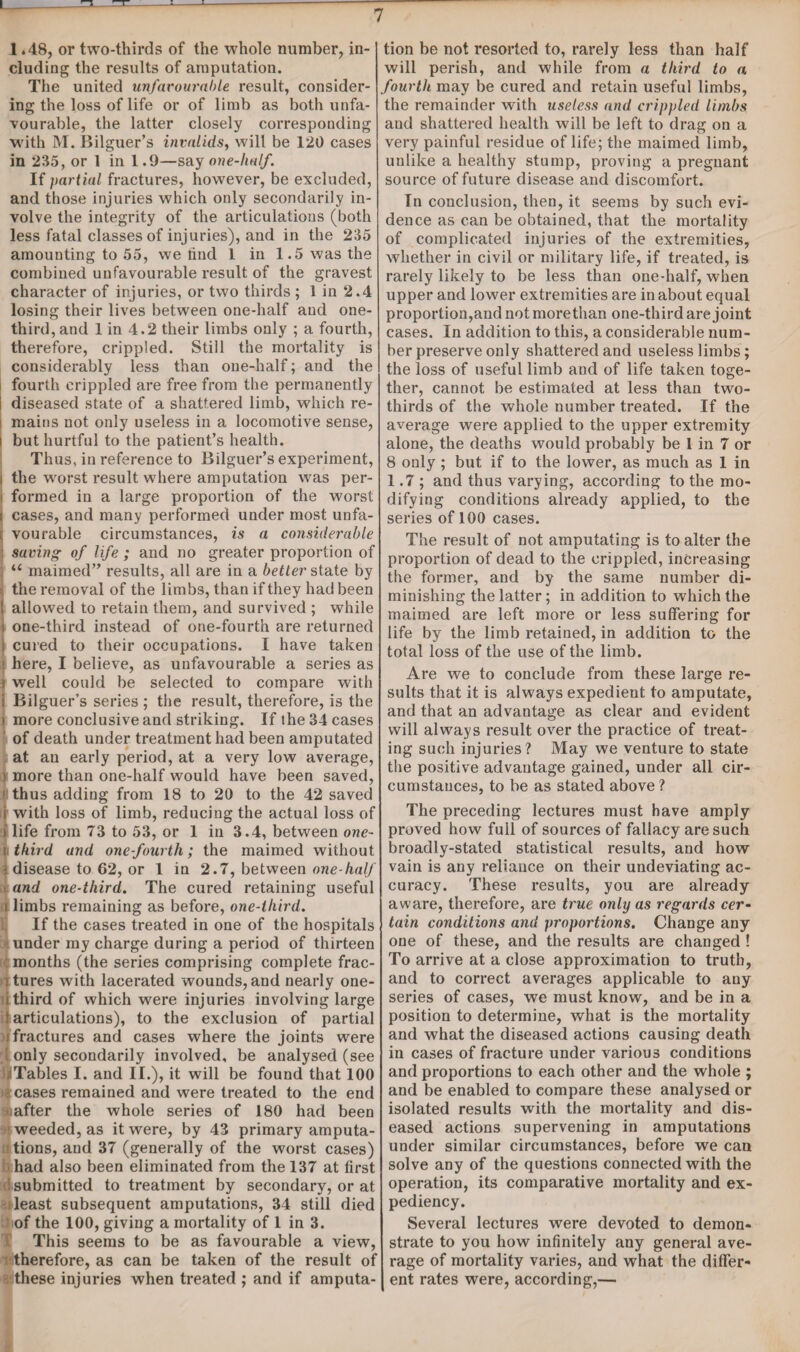 1.48, or two-thirds of the whole number, in¬ cluding the results of amputation. The united unfavourable result, consider¬ ing the loss of life or of limb as both unfa¬ vourable, the latter closely corresponding with M. Bilguer’s invalids, will be 120 cases in 235, or 1 in 1.9—say one-half. If partial fractures, however, be excluded, and those injuries which only secondarily in¬ volve the integrity of the articulations (both less fatal classes of injuries), and in the 235 amounting to 55, we find 1 in 1.5 was the combined unfavourable result of the gravest character of injuries, or two thirds ; 1 in 2.4 losing their lives between one-half and one- third, and 1 in 4.2 their limbs only ; a fourth, therefore, crippled. Still the mortality is considerably less than one-half; and the fourth crippled are free from the permanently i diseased state of a shattered limb, which re- i mains not only useless in a locomotive sense, i but hurtful to the patient’s health. Thus, in reference to Bilguer’s experiment, i the worst result where amputation was per- i formed in a large proportion of the worst i cases, and many performed under most unfa- e vourable circumstances, is a considerable : saving of life; and no greater proportion of “ maimed” results, all are in a better state by the removal of the limbs, than if they had been allowed to retain them, and survived ; while one-third instead of one-fourth are returned i cured to their occupations. I have taken • here, I believe, as unfavourable a series as ) well could be selected to compare with i Bilguer’s series ; the result, therefore, is the i more conclusive and striking. If the 34 cases ’ of death under treatment had been amputated at an early period, at a very low average, j more than one-half would have been saved, ' thus adding from 18 to 20 to the 42 saved i with loss of limb, reducing the actual loss of i life from 73 to 53, or 1 in 3.4, between one- t third and one-fourth; the maimed without Si disease to 62, or 1 in 2.7, between one-half < and one-third. The cured retaining useful i limbs remaining as before, one-third. If the cases treated in one of the hospitals under my charge during a period of thirteen months (the series comprising complete frac- l tures with lacerated wounds, and nearly one- i third of which were injuries involving large i articulations), to the exclusion of partial i fractures and cases where the joints were (only secondarily involved, be analysed (see jiTables I. and II.), it will be found that 100 s cases remained and were treated to the end rafter the whole series of 180 had been weeded, as it were, by 43 primary amputa¬ tions, and 37 (generally of the worst cases) t had also been eliminated from the 137 at first submitted to treatment by secondary, or at i least subsequent amputations, 34 still died iof the 100, giving a mortality of 1 in 3. This seems to be as favourable a view, therefore, as can be taken of the result of ■ these injuries when treated ; and if amputa¬ tion be not resorted to, rarely less than half will perish, and while from a third to a fourth may be cured and retain useful limbs, the remainder with useless and crippled limbs and shattered health will be left to drag on a very painful residue of life; the maimed limb, unlike a healthy stump, proving a pregnant source of future disease and discomfort. In conclusion, then, it seems by such evi¬ dence as can be obtained, that the mortality of complicated injuries of the extremities, whether in civil or military life, if treated, is rarely likely to be less than one-half, when upper and lower extremities are in about equal proportion,and not more than one-third are joint cases. In addition to this, a considerable num¬ ber preserve only shattered and useless limbs; the loss of useful limb and of life taken toge¬ ther, cannot be estimated at less than two- thirds of the whole number treated. If the average were applied to the upper extremity alone, the deaths would probably be 1 in 7 or 8 only ; but if to the lower, as much as 1 in 1.7; and thus varying, according to the mo¬ difying conditions already applied, to the series of 100 cases. The result of not amputating is to alter the proportion of dead to the crippled, increasing the former, and by the same number di¬ minishing the latter; in addition to which the maimed are left more or less suffering for life by the limb retained, in addition to the total loss of the use of the limb. Are we to conclude from these large re¬ sults that it is always expedient to amputate, and that an advantage as clear and evident will always result over the practice of treat¬ ing such injuries? May we venture to state the positive advantage gained, under all cir¬ cumstances, to be as stated above ? The preceding lectures must have amply proved how full of sources of fallacy are such broadly-stated statistical results, and how vain is any reliauce on their undeviating ac¬ curacy. These results, you are already aware, therefore, are true only as regards cer¬ tain conditions and proportions. Change any one of these, and the results are changed ! To arrive at a close approximation to truth, and to correct averages applicable to any series of cases, we must know, and be in a position to determine, what is the mortality and what the diseased actions causing death in cases of fracture under various conditions and proportions to each other and the whole ; and be enabled to compare these analysed or isolated results with the mortality and dis¬ eased actions supervening in amputations under similar circumstances, before we can solve any of the questions connected with the operation, its comparative mortality and ex¬ pediency. Several lectures were devoted to demon¬ strate to you how infinitely any general ave¬ rage of mortality varies, and what the differ¬ ent rates were, according,—