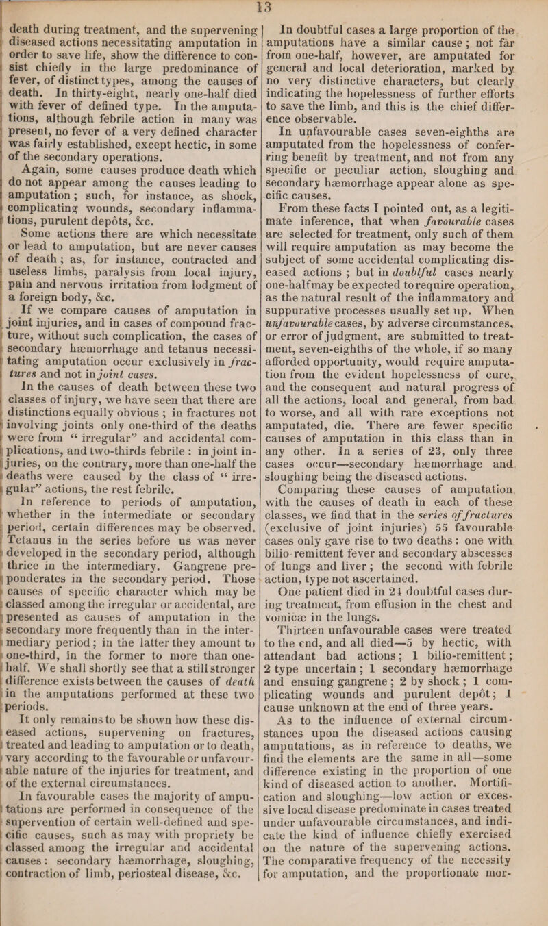 death during treatment, and the supervening diseased actions necessitating amputation in order to save life, show the difference to con¬ sist chiefly in the large predominance of fever, of distinct types, among the causes of death. In thirty-eight, nearly one-half died with fever of defined type. In the amputa- } tions, although febrile action in many was present, no fever of a very defined character ; was fairly established, except hectic, in some ! of the secondary operations. Again, some causes produce death which 3 do not appear among the causes leading to i amputation; such, for instance, as shock, I complicating wounds, secondary inflamma- ( tions, purulent depots, &c. Some actions there are which necessitate ! or lead to amputation, but are never causes of death; as, for instance, contracted and I useless limbs, paralysis from local injury, S pain and nervous irritation from lodgment of a foreign body, &c. If we compare causes of amputation in joint injuries, and in cases of compound frac- i ture, without such complication, the cases of secondary haemorrhage and tetanus necessi- ! tating amputation occur exclusively in frac- i tures and not in joint cases. In the causes of death between these two i classes of injury, we have seen that there are distinctions equally obvious ; in fractures not involving joints only one-third of the deaths were from “ irregular’* and accidental com¬ plications, and two-thirds febrile : in joint in¬ juries, on the contrary, more than one-half the j deaths were caused by the class of “ irre • i gular” actions, the rest febrile. In reference to periods of amputation, i whether in the intermediate or secondary . period, certain differences may be observed. | Tetauus in the series before us was never : developed in the secondary period, although i thrice in the intermediary. Gangrene pre- ( ponderates in the secondary period. Those i causes of specific character which may be > classed among the irregular or accidental, are ' presented as causes of amputation in the > secondary more frequently than in the inter- t mediary period; in the latter they amount to f one-third, in the former to more than one- i half. We shall shortly see that a still stronger i difference exists between the causes of death in the amputations performed at these two periods. It only remains to be shown how these dis- i eased actions, supervening on fractures, l treated and leading to amputation or to death, vary according to the favourable or unfavour¬ able nature of the injuries for treatment, and of the external circumstances. In favourable cases the majority of ampu- , tations are performed in consequence of the | supervention of certain well-defined and spe- I cific causes, such as may with propriety be i classed among the irregular and accidental . causes: secondary haemorrhage, sloughing, contraction of limb, periosteal disease, &c. In doubtful cases a large proportion of the amputations have a similar cause; not far from one-half, however, are amputated for general and local deterioration, marked by no very distinctive characters, but clearly indicating the hopelessness of further efforts to save the limb, and this is the chief differ¬ ence observable. In unfavourable cases seven-eighths are amputated from the hopelessness of confer¬ ring benefit by treatment, and not from any specific or peculiar action, sloughing and secondary haemorrhage appear alone as spe¬ cific causes. From these facts I pointed out, as a legiti¬ mate inference, that when favourable cases are selected for treatment, only such of them will require amputation as may become the subject of some accidental complicating dis¬ eased actions ; but in doubtful cases nearly one-half may be expected to require operation, as the natural result of the inflammatory and suppurative processes usually set up. When unfavourable cases, by adverse circumstances, or error of judgment, are submitted to treat¬ ment, seven-eighths of the whole, if so many afforded opportunity, would require amputa¬ tion from the evident hopelessness of cure, and the consequent and natural progress of all the actions, local and general, from bad to worse, and all with rare exceptions not amputated, die. There are fewer specific causes of amputation in this class than in any other. In a series of 23, only three cases occur—secondary haemorrhage and sloughing being the diseased actions. Comparing these causes of amputation with the causes of death in each of these classes, we find that in the series offractures (exclusive of joint injuries) 55 favourable cases only gave rise to two deaths : one with bilio remittent fever and secondary abscesses of lungs and liver; the second with febrile action, type not ascertained. One patient died in 21 doubtful cases dur¬ ing treatment, from effusion in the chest and vomicae in the lungs. Thirteen unfavourable cases were treated to the end, and all died—5 by hectic, with attendant bad actions; 1 bilio-remittent; 2 type uncertain ; 1 secondary haemorrhage and ensuing gangrene ; 2 by shock ; 1 com¬ plicating wounds and purulent depot; 1 cause unknown at the end of three years. As to the influence of external circum¬ stances upon the diseased actions causing amputations, as in reference to deaths, we find the elements are the same in all—some difference existing in the proportion of one kiud of diseased action to another. Mortifi¬ cation and sloughing—low action or exces¬ sive local disease predominate in cases treated under unfavourable circumstances, and indi¬ cate the kind of influence chiefly exercised on the nature of the supervening actions. The comparative frequency of the necessity for amputation, and the proportionate mor-