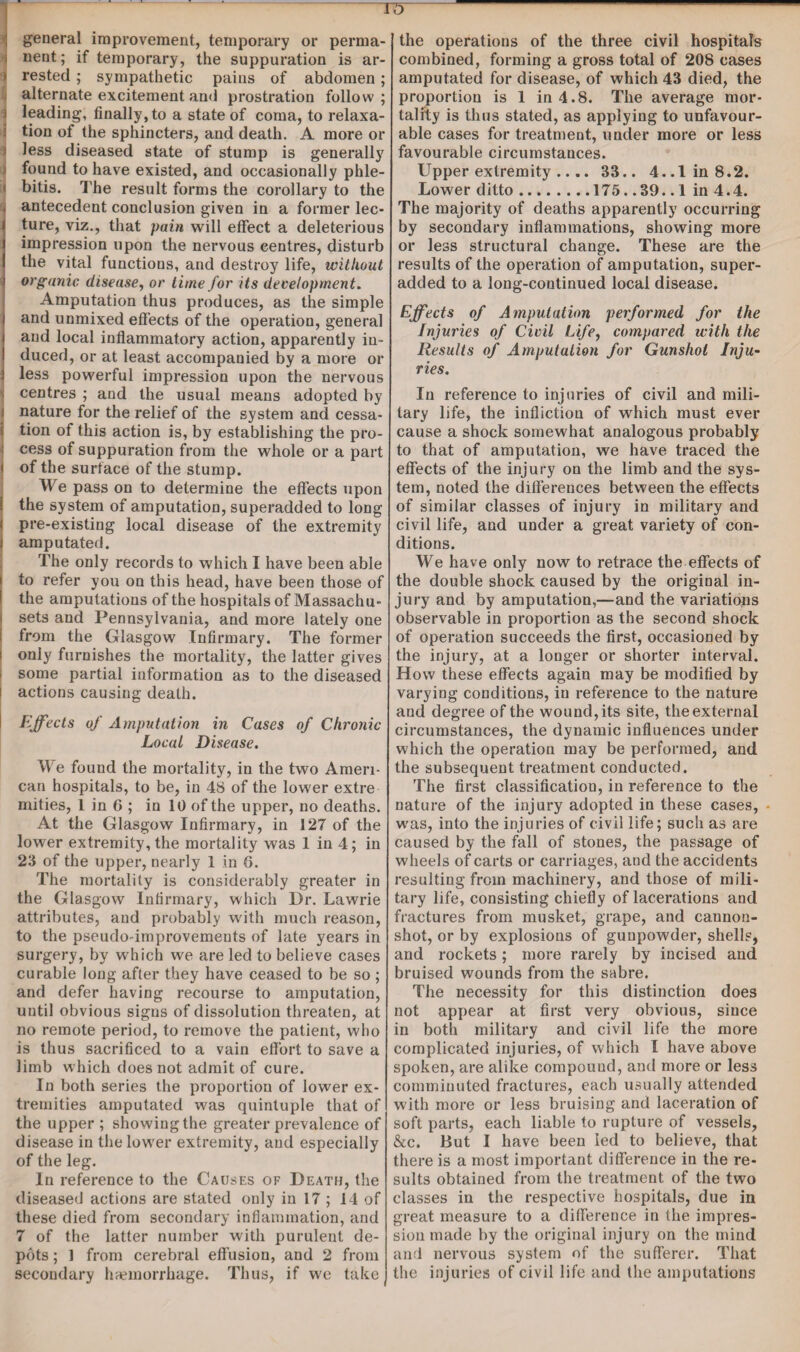 general improvement, temporary or perma- i nent; if temporary, the suppuration is ar- ) rested; sympathetic pains of abdomen; alternate excitement and prostration follow ; leading, finally, to a state of coma, to relaxa¬ tion of the sphincters, and death. A more or less diseased state of stump is generally found to have existed, and occasionally phle- i bitis. The result forms the corollary to the | antecedent conclusion given in a former lec- i ture, viz., that pain will effect a deleterious impression upon the nervous centres, disturb the vital functions, and destroy life, without organic, disease, or time for its development. Amputation thus produces, as the simple and unmixed effects of the operation, general and local inflammatory action, apparently in¬ duced, or at least accompanied by a more or less powerful impression upon the nervous centres ; and the usual means adopted by ■ nature for the relief of the system and cessa¬ tion of this action is, by establishing the pro¬ cess of suppuration from the whole or a part < of the surface of the stump. We pass on to determine the effects upon the system of amputation, superadded to long pre-existing local disease of the extremity j amputated. The only records to which I have been able to refer you on this head, have been those of the amputations of the hospitals of Massaehu- sets and Pennsylvania, and more lately one from the Glasgow Infirmary. The former only furnishes the mortality, the latter gives some partial information as to the diseased i actions causing death. Effects of Amputation in Cases of Chronic Local Disease. We found the mortality, in the two Ameri¬ can hospitals, to be, in 48 of the lower extre mities, l in 6 ; in 10 of the upper, no deaths. At the Glasgow Infirmary, in 127 of the lower extremity, the mortality was 1 in 4; in 23 of the upper, nearly 1 in 6. The mortality is considerably greater in the Glasgow Infirmary, which Dr. Lawrie attributes, and probably with much reason, to the pseudo-improvements of late years in surgery, by which we are led to believe cases curable long after they have ceased to be so ; and defer having recourse to amputation, until obvious signs of dissolution threaten, at no remote period, to remove the patient, who is thus sacrificed to a vain effort to save a limb which does not admit of cure. In both series the proportion of lower ex¬ tremities amputated was quintuple that of the upper ; showing the greater prevalence of disease in the lower extremity, and especially of the leg. In reference to the Causes of Death, the diseased actions are stated only in 17 ; 14 of these died from secondary inflammation, and 7 of the latter number with purulent de¬ pots ; 1 from cerebral effusion, and 2 from secondary haemorrhage. Thus, if we take the operations of the three civil hospitals combined, forming a gross total of 208 cases amputated for disease, of which 43 died, the proportion is 1 in 4.8. The average mor¬ tality is thus stated, as applying to unfavour¬ able cases for treatment, under more or less favourable circumstances. Upper extremity .... 33.. 4..1in8.2. Lower ditto.175.. 39.. 1 in 4.4. The majority of deaths apparently occurring by secondary inflammations, showing more or less structural change. These are the results of the operation of amputation, super- added to a long-continued local disease. Effects of Amputation performed for the Injuries of Civil Life, compared with the Results of Amputation for Gunshot Inju¬ ries. In reference to injuries of civil and mili¬ tary life, the infliction of which must ever cause a shock somewhat analogous probably to that of amputation, we have traced the effects of the injury on the limb and the sys¬ tem, noted the differences between the effects of similar classes of injury in military and civil life, and under a great variety of con¬ ditions. We have only now to retrace the effects of the double shock caused by the original in¬ jury and by amputation,—and the variations observable in proportion as the second shock of operation succeeds the first, occasioned by the injury, at a longer or shorter interval. How these effects again may be modified by varying conditions, in reference to the nature and degree of the wound, its site, the external circumstances, the dynamic influences under which the operation may be performed, and the subsequent treatment conducted. The first classification, in reference to the nature of the injury adopted in these cases, was, into the injuries of civil life; such as are caused by the fall of stones, the passage of wheels of carts or carriages, and the accidents resulting from machinery, and those of mili¬ tary life, consisting chiefly of lacerations and fractures from musket, grape, and cannon- shot, or by explosions of gunpowder, shells, and rockets; more rarely by incised and bruised wounds from the sabre. The necessity for this distinction does not appear at first very obvious, since in both military and civil life the more complicated injuries, of which I have above spoken, are alike compound, and more or less comminuted fractures, each usually attended with more or less bruising and laceration of soft parts, each liable to rupture of vessels, &c. But I have been led to believe, that there is a most important difference in the re¬ sults obtained from the treatment of the two classes in the respective hospitals, due in great measure to a difference in the impres¬ sion made by the original injury on the mind and nervous system of the sufferer. That the injuries of civil life and the amputations