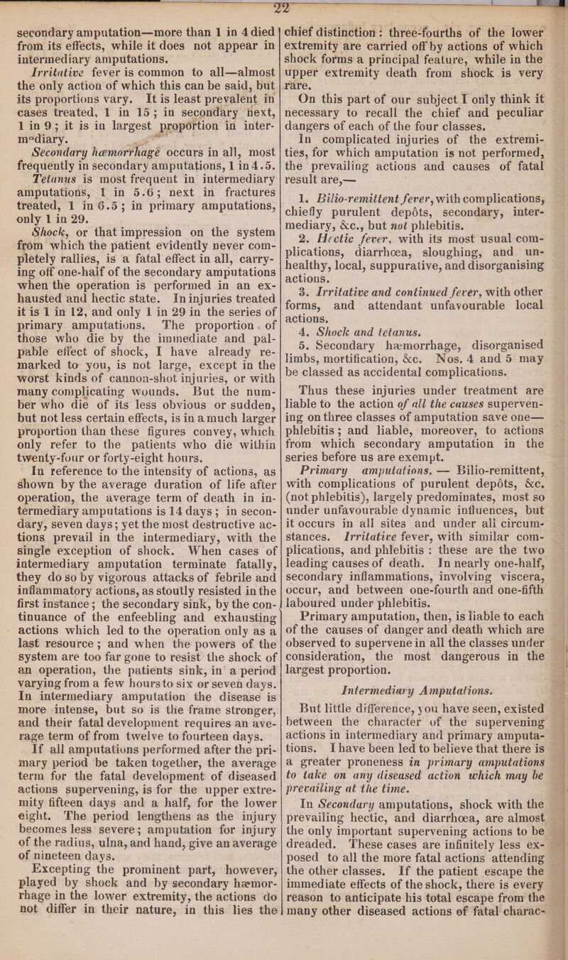 i L secondary amputation-more than 1 in 4 died from its effects, while it does not appear in intermediary amputations. Irritative fever is common to all—almost the only action of which this can be said, but its proportions vary. It is least prevalent in cases treated, 1 in 15 ; in secondary next, 1 in 9; it is in largest proportion in inter- m°diary. Secondary hcemorrhage occurs in all, most frequently in secondary amputations, 1 in4.5. Tetanus is most frequent in intermediary amputations, 1 in 5.6; next in fractures treated, 1 in 6.5; in primary amputations, only 1 in 29. Shock, or that impression on the system from which the patient evidently never com¬ pletely rallies, is a fatal effect in all, carry¬ ing off one-half of the secondary amputations when the operation is performed in an ex¬ hausted and hectic state. In injuries treated it is 1 in 12, and only 1 in 29 in the series of primary amputations. The proportion of those who die by the immediate and pal¬ pable effect of shock, I have already re¬ marked to you, is not large, except in the worst kinds of cannon-shot injuries, or with many complicating wounds. But the num¬ ber who die of its less obvious or sudden, but not less certain effects, is in a much larger proportion than these figures convey, which only refer to the patients who die within twenty-four or forty-eight hours. In reference to the intensity of actions, as shown by the average duration of life after operation, the average term of death in in¬ termediary amputations is 14 days ; in secon¬ dary, seven days; yet the most destructive ac¬ tions prevail in the intermediary, with the single exception of shock. When cases of intermediary amputation terminate fatally, they do so by vigorous attacks of febrile and inflammatory actions, as stoutly resisted in the first instance; the secondary sink, by the con¬ tinuance of the enfeebling and exhausting actions which led to the operation only as a last resource ; and when the powers of the system are too far gone to resist the shock of an operation, the patients sink, in a period varying from a few hours to six or seven days. In intermediary amputation the disease is more intense, but so is the frame stronger, and their fatal development requires an ave¬ rage term of from twelve to fourteen days. If all amputations performed after the pri¬ mary period be taken together, the average term for the fatal development of diseased actions supervening, is for the upper extre¬ mity fifteen days and a half, for the lower eight. The period lengthens as the injury becomes less severe; amputation for injury of the radius, ulna, and hand, give an average of nineteen days. Excepting the prominent part, however, played by shock and by secondary ha?mor- rhage in the lower extremity, the actions do not differ in their nature, in this lies the chief distinction : three-fourths of the lower extremity are carried off by actions of which shock forms a principal feature, while in the upper extremity death from shock is very rare. On this part of our subject I only think it necessary to recall the chief and peculiar dangers of each of the four classes. In complicated injuries of the extremi¬ ties, for which amputation is not performed, the prevailing actions and causes of fatal result are,— 1. Bilio-remittent fever, with complications, chiefly purulent depots, secondary, inter¬ mediary, &c., but not phlebitis. 2. Hectic fever, with its most usual com¬ plications, diarrhoea, sloughing, and un¬ healthy, local, suppurative, and disorganising actions. 3. Irritative and continued fever, with other forms, and attendant unfavourable local actions. 4. Shock and tetanus. 5. Secondary haemorrhage, disorganised limbs, mortification, &c. Nos. 4 and 5 may be classed as accidental complications. Thus these injuries under treatment are liable to the action of all the causes superven¬ ing on three classes of amputation save one- phlebitis ; and liable, moreover, to actions from which secondary amputation in the series before us are exempt. Primary amputations. — Bilio-remittent, with complications of purulent depots, &c. (not phlebitis), largely predominates, most so under unfavourable dynamic influences, but it occurs in all sites and under all circum¬ stances. Irritative fever, with similar com¬ plications, and phlebitis : these are the two leading causes of death. In nearly one-half, secondary inflammations, involving viscera, occur, and between one-fourth and one-fifth laboured under phlebitis. Primary amputation, then, is liable to each of the causes of danger and death which are observed to supervene in all the classes under consideration, the most dangerous in the largest proportion. Intermediary Amputations. But little difference, you have seen, existed between the character of the supervening actions in intermediary and primary amputa¬ tions. I have been led to believe that there is a greater proneness in primary amputations to take on any diseased action which may be prevailing' at the time. In Secondary amputations, shock with the prevailing hectic, and diarrhoea, are almost the only important supervening actions to be dreaded. These cases are infinitely less ex¬ posed to all the more fatal actions attending the other classes. If the patient escape the immediate effects of the shock, there is every reason to anticipate his total escape from the many other diseased actions of fatal charac-