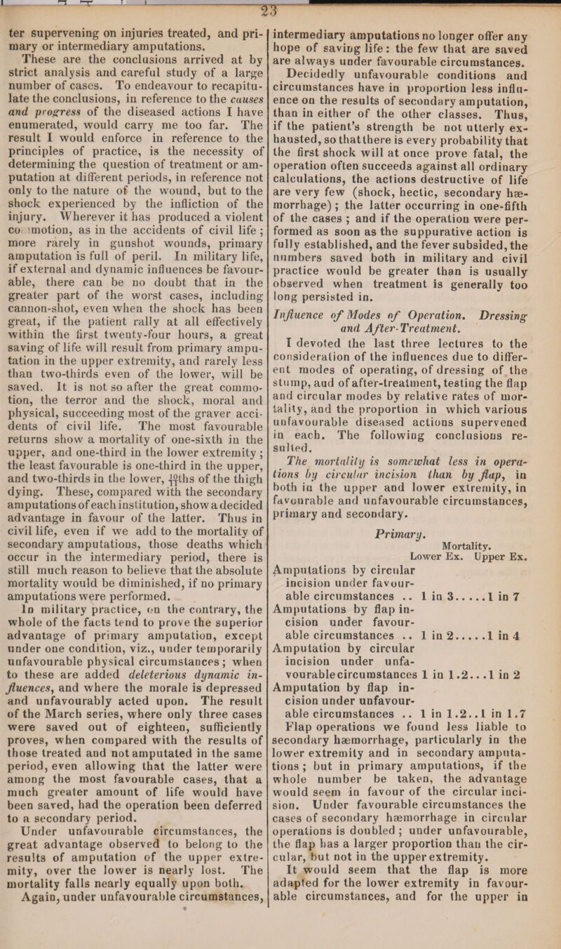 ter supervening on injuries treated, and pri¬ mary or intermediary amputations. These are the conclusions arrived at by strict analysis and careful study of a large number of cases. To endeavour to recapitu¬ late the conclusions, in reference to the cuuses and progress of the diseased actions I have enumerated, would carry me too far. The result I would enforce in reference to the principles of practice, is the necessity of determining the question of treatment or am¬ putation at different periods, in reference not only to the nature of the wound, but to the shock experienced by the infliction of the injury. Wherever it has produced a violent co 'motion, as in the accidents of civil life ; more rarely in gunshot wounds, primary amputation is full of peril. In military life, if external and dynamic influences be favour¬ able, there can be no doubt that in the greater part of the worst cases, including cannon-shot, even when the shock has been great, if the patient rally at all effectively within the first twenty-four hours, a great saving of life will result from primary ampu¬ tation in the upper extremity, and rarely less than two-thirds even of the lower, will be saved. It is not so after the great commo¬ tion, the terror and the shock, moral and physical, succeeding most of the graver acci¬ dents of civil life. The most favourable returns show a mortality of one-sixth in the upper, and one-third in the lower extremity ; the least favourable is one-third in the upper, and two-thirds in the lower, ^Ihs of the thigh dying. These, compared with the secondary amputations of each institution, show a decided advantage in favour of the latter. Thus in civil life, even if we add to the mortality of secondary amputations, those deaths which occur in the intermediary period, there is still much reason to believe that the absolute mortality would be diminished, if no primary amputations were performed. In military practice, on the contrary, the whole of the facts tend to prove the superior advantage of primary amputation, except under one condition, viz., under temporarily unfavourable physical circumstances; when to these are added deleterious dynamic in¬ fluences, and where the morale is depressed and unfavourably acted upon. The result of the March series, where only three cases were saved out of eighteen, sufficiently proves, when compared with the results of those treated and not amputated in the same period, even allowing that the latter were among the most favourable cases, that a much greater amount of life would have been saved, had the operation been deferred to a secondary period. Under unfavourable circumstances, the great advantage observed to belong to the results of amputation of the upper extre¬ mity, over the lower is nearly lost. The mortality falls nearly equally upon both. Again, under unfavourable circumstances, intermediary amputations no longer offer any hope of saving life: the few that are saved are always under favourable circumstances. Decidedly unfavourable conditions and circumstances have in proportion less influ¬ ence on the results of secondary amputation, than in either of the other classes. Thus, if the patient’s strength be not utterly ex¬ hausted, so that there is every probability that the first shock will at once prove fatal, the operation often succeeds against all ordinary calculations, the actions destructive of life are very few (shock, hectic, secondary hse- morrbage); the latter occurring in one-fifth of the cases ; and if the operation were per¬ formed as soon as the suppurative action is fully established, and the fever subsided, the numbers saved both in military and civil practice would be greater than is usually observed when treatment is generally too long persisted in. Influence of Modes of Operation. Dressing and After-Treatment. I devoted the last three lectures to the consideration of the influences due to differ¬ ent modes of operating, of dressing of the stump, and of after-treatment, testing the flap and circular modes by relative rates of mor¬ tality, and the proportion in which various unfavourable diseased actions supervened in each. The following conclusions re¬ sulted. The mortality is somewhat less in opera¬ tions by circular incision than by flap, in both in the upper and lower extremity, in favourable and unfavourable circumstances, primary and secondary. Primary. Mortality. Lower Ex. Upper Ex. Amputations by circular incision under favour¬ able circumstances .. 1 in 3.1 in 7 Amputations by flap in¬ cision under favour¬ able circumstances .. 1 in 2.1 in 4 Amputation by circular incision under unfa- vourablecircumstances 1 in 1.2.. .1 in 2 Amputation by flap in¬ cision under unfavour¬ able circumstances .. 1 in 1.2..1 in 1.7 Flap operations we found less liable to secondary haemorrhage, particularly in the lower extremity and in secondary amputa¬ tions ; but in primary amputations, if the whole number be taken, the advantage would seem in favour of the circular inci¬ sion. Under favourable circumstances the cases of secondary haemorrhage in circular operations is doubled ; under unfavourable, the flap has a larger proportion than the cir¬ cular, but not in the upper extremity. It would seem that the flap is more adapted for the lower extremity in favour¬ able circumstances, and for the upper in