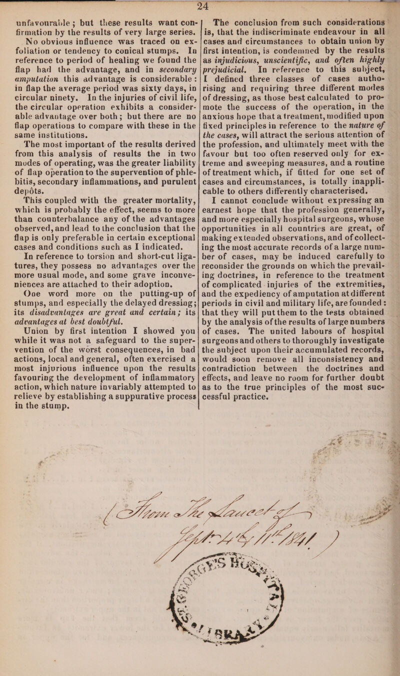 unfavourable ; but these results want con¬ firmation by the results of very large series. No obvious influence was traced on ex¬ foliation or tendency to conical stumps. In reference to period of healing we found the flap had the advantage, and in secondary amputation this advantage is considerable: in flap the average period was sixty days, in circular ninety. In the injuries of civil life, the circular operation exhibits a consider¬ able advantage over both; but there are no flap operations to compare with these in the same institutions. The most important of the results derived from this analysis of results the in two modes of operating, was the greater liability of flap operation to the supervention of phle¬ bitis, secondary inflammations, and purulent depots. This coupled with the greater mortality, which is probably the effect, seems to more than counterbalance any of the advantages observed, and lead to the conclusion that the flap is only preferable in certain exceptional cases and conditions such as I indicated. In reference to torsion and short-cut liga¬ tures, they possess no advantages over the more usual mode, and some grave inconve¬ niences are attached to their adoption. One word more on the putting-up of stumps, and especially the delayed dressing; its disadvantages are great and certain; its advantages at best doubtful. Union by first intention I showed you while it was not a safeguard to the super¬ vention of the worst consequences, in bad actions, local and general, often exercised a most injurious influence upon the results favouring the development of inflammatory action, which nature invariably attempted to relieve by establishing a suppurative process in the stump. The conclusion from such considerations is, that the indiscriminate endeavour in all cases and circumstances to obtain union by first intention, is condemned by the results as injudicious, unscientific, and often highly prejudicial. In reference to this subject, I defined three classes of cases autho¬ rising and requiring three different modes of dressing, as those best calculated to pro¬ mote the success of the operation, in the anxious hope that a treatment, modified upon fixed principles in reference to the nature of the casest will attract the serious attention of the profession, and ultimately meet with the favour but too often reserved only for ex¬ treme and sweeping measures, and a routine of treatment which, if fitted for one set of cases and circumstances, is totally inappli¬ cable to others differently characterised. I cannot conclude without expressing an earnest hope that the profession generally, and more especially hospital surgeons, whose opportunities in ali countries are great, of making extended observations, and of collect¬ ing the most accurate records of a large num¬ ber of cases, may be induced carefully to reconsider the grounds on which the prevail¬ ing doctrines, in reference to the treatment of complicated injuries of the extremities, and the expediency of amputation at different periods in civil and military life, are founded : that they will put them to the tests obtained by the analysis of the results of large numbers of cases. The united labours of hospital surgeons and others to thoroughly investigate the subject upon their accumulated records, would soon remove all inconsistency and contradiction between the doctrines and effects, and leave no room for further doubt as to the true principles of the most suc¬ cessful practice.