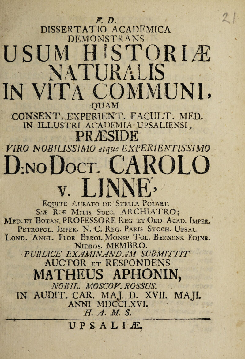 F. D. DISSERTATIO ACADEMICA DEMONSTRANS QUAM CONSENT. EX P ERI EN T. FACULT. MED. IN ILLUSTRI ACADEMIA UPSALIF.NSI, VIRO MOBILISSIMO crtque EX PER IE NTISSIMO Equite Aurato de Stella Polari; S.\® R:jE M;tis Suec. ARCHIATRO; Med.et Botan. PROFESSORE Reg et Ord Acad. Tmper. Petropol. Imfer. N. C. Reg. Paris Stoch. Upsal. Lond. Angl. Flor Berol. Monsp Tol. Bernens. Edinb. Nidros. MEMBRO. PUBLICE EXAMINANDAM SUBMITTIT AUCTOR et RESPONDENS NOBIL. MOSCOF. ROSSUS. IN AUDIT. CAR. MAJ. D. XVII. MAJI. ANNI MDCCLXVI. H. A. M. S. UPSALUE, \