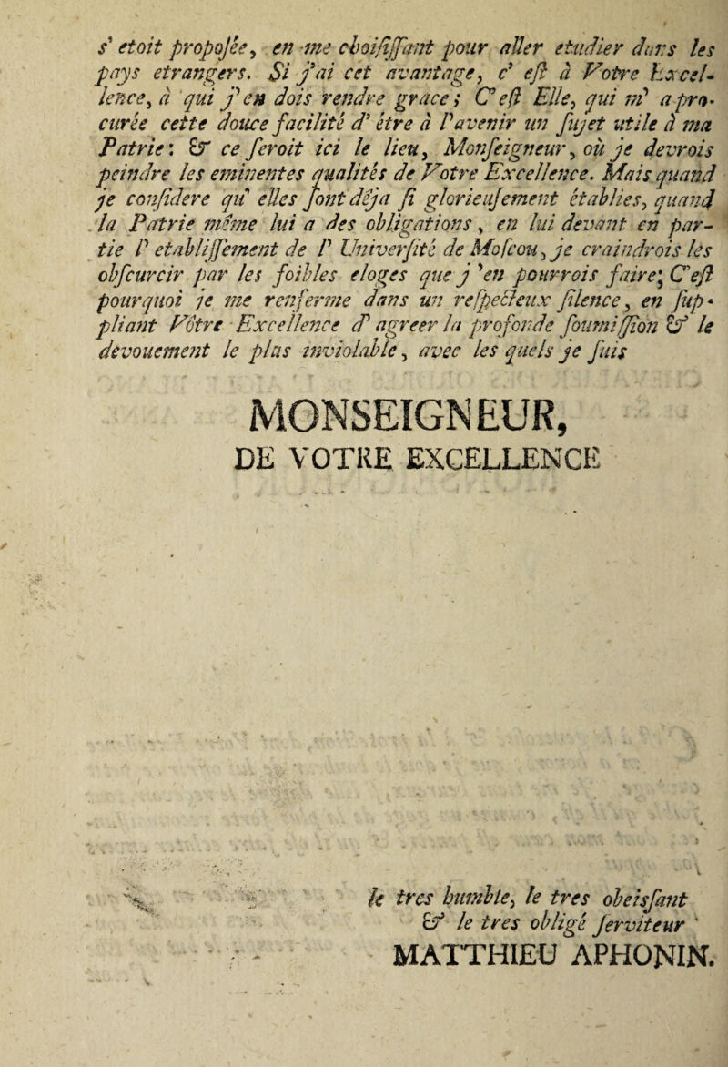 s‘ etoit propojee, en me choifijfant pour aUer etudier dens les pays etrangers. $i fai cet rivant age, c’ e fi a Votre kzcsl- lence, a qui f en dois rendre grace> C eft Elie, qui m* a pra¬ eurte cet te douce facilit e d’ etre a Pavenir un fujet utile d ma Patrie*. £r ce feroit ici le lieu, Monfeigneur^ oii je devrois peindre les eminentes qualites de Votre Excellence. Mais quand je confidere qu elles fontdeja fi glorieujement et ab Jies, quand la Patrie meme lui a des ob ligat ions y en lui devant en par¬ tte P et abiijfement de P Univerfite de Mofcou > je craindrois les obfcurcir par les foibles eloges que j 'en pourrois faire\ Cefl pour quot je me ren fer me dans un refpecleux filence ? en fup* pliant Votre Excellence cP agreer la profande foumiffion & le devouement le pias lnviolable 5 avec les que Is je fuis 9 DE VOTRE EXCELLENCE k tres humiley le tres obeisfant & le ires obligt jervitcur '