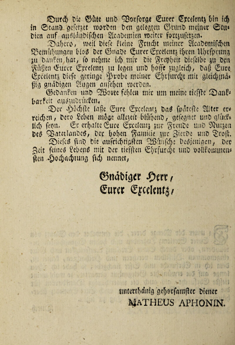 ©urd) Die ©tue unb ^Sorfcrge Sum1 ©pcetentj Oin i$ in ©tanSL gefetjet roorDcn Den gelegteu ©timD meinet @ttt* Dien auf miSlditDifdjen SlcaDtmien roeitcr fortjufctsen. ©abero, rodi biefe fieine §rudjt meinet Slcabemifdjet» 5Scmftl)ungcH bli>3 Der ©naDe ©uret ©cedenti if>ceu llbtfprtmg ju banfeu l>at, fo ne[>mc id) mit Die $reui)eit Diefelbe ju D?tv gtVJen ©uret ©ycelentj ju legeu unb f)Ojfe jugieid), Da§ (Sute ©jccdentj Diefe gcritigc ^kobe rneroev ©fjtjuvdjt mit gieidjina* git) gitdbigen Siugen cmfef>en roevDen. ©ebanfen unb ^Borte fef>len mit ttm tncine ticfjde ©auf* bavfeit <iu3jubnufen, ©et ©odifie luge ©ure ©pedent} ba3 fpdtcfk 211 ter et< reidjen, Dcco Seben moge olfejeft bfuijenb, gefegnet uno glftcf* lid> femi. €t erbalte Suce ©tedentj jur gtcube nnb 9?utjen De3 QSatetlanbctJ, bec bof>en SamUie jut gietbe ttnb ©'ojb. ©iefcd fiub bie aufridjtigffen (JBunfdje bedjeitigen, Det geit feiuto gcbenO mit Det tiefften ©btfurcpt uuD bolifommeu* ften ^odjjacbiung fid) nennet, ©nat>t'a« fpwKt Surer £jcd«% tmtettfjdnig gef)stfani(det Dienet