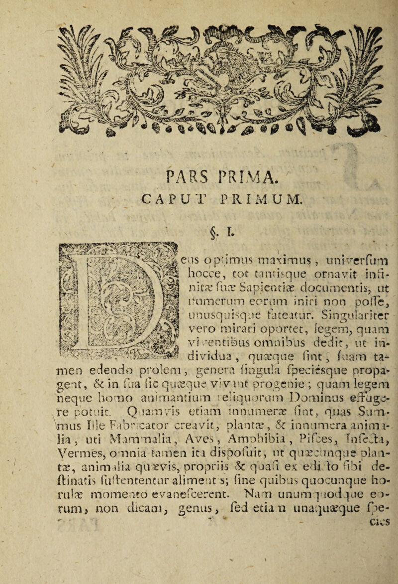 PARS PRIMA. 7 . CAPUT PRI M U M. 'A 1 ••• l4-rW 4.V %■ W nitaf fux Sapientias documentis, at r umerum eorum iniri non polle, unusquisque fateatur. Singulariter vero mirari oportet, legem, quam vi venti bus omnibus dedit, ut in¬ dividua , quaeque fine, fuam ta¬ men edendo prolem, genera fmgula fpecicsque propa¬ gent, & in fu a fic quasque vivant progenie *, quam legem neque homo animantium reliquorum Dominus efflige¬ re potuit. Q mrnvis etiam innumeras fint, quas Sum¬ mus Ille Fabricator creavit, plantas, & innumera anirru- lia, uti Mammalia, Aves, Amphibia, Pifces, Infecta, Vermes, omnia tamen iti dispofuit, ut quasctmque plan¬ tas, animalia quaevis, propriis & quafi ex edi lo fibi de- ftinatis fuffententur aliment s; fine quibus quocunque ho ruite momento evanefeerent. Na n unumquodque eo¬ rum, non dicam, genus, ledetian unaquaeque De¬ cies