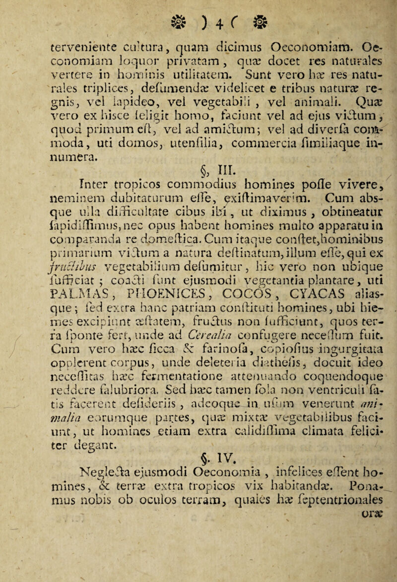 I ; terveniente cultura, quam dicimus Oeconomiam. Oe¬ conomiam loquor privatam , qua? docet res naturales vertere in hominis utilitatem. Sunt vero ha? res natu¬ rales triplices, defumenda? videlicet e tribus natura? re¬ gnis, vel lapideo, vel vegetabili , vel animali. Qua? vero ex hisce (eligit homo, faciunt vel ad ejus vicium * quod primum e fi, vel ad amictum; vel ad di veri a com¬ moda, uti domos, utenfuia, commercia fimiliaque in¬ numera. §, III. Inter tropicos commodius homines pofle vivere, neminem dubitaturum elle, exiftimaverim. Cum abs¬ que ulla difficultate cibus ibi, ut diximus , obtineatur fapidiffimus, nec opus habent homines multo apparatu in comparanda re dpmeftica. Cum itaque conflet,.hominibus primarium vicium a natura delimatum, illum elle, qui ex jruEhlus vegetabilium defumitur, hic vero non ubique iafficiat ; coacti funt ejusmodi Vegetantia plantare, uti PALMAS, PHOENICES, COCOS, CYACAS alias- que; fed extra hanc patriam conflituti homines, ubi hie¬ mes excipiunt asftatem, fructus non (efficiunt, quos ter¬ ra (ponte fert, unde aci Cerealia confugere nece Ilum fuit. Cum vero ha?c ficca & farinofa, copiofius'ingurgitata opplerent corpus, unde deleteria diathehs, docuit ideo neceflitas ha?c fermentatione attenuando coquendoque reddere laiubriora. Sed ba?c tamen fola non ventriculi bi¬ tis facerent defideriis , ad coque in ufum venerunt ani¬ malia eorumque partes, qua? mixta? vegetabilibus faci¬ unt, ut homines etiam extra calidiffima climata felici* ter degant. §. IV. Negl.e£ka ejusmodi Oeconomia , infelices effient ho¬ mines, & terra? extra tropicos vix habitanda?. Pona¬ mus nobis ob oculos terram, quales ha? feptentrionales ora? / N