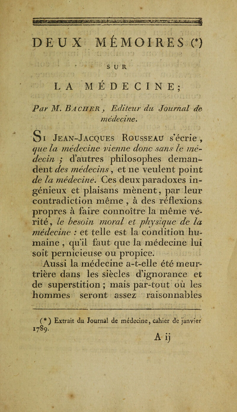DEUX MÉMOIRES (*) SUR LA MÉDECINE; Par M. B A CHER , Editeur du Journal de médecine. Si Je an-Jacques Rousseau s’écrie, cjue la médecine vienne donc sans le mé¬ decin y d’autres philosophes deman¬ dent des médecins, et ne veulent point de la médecine. Ces deux paradoxes in¬ génieux et plaisans mènent , par leur contradiction même , à des réflexions propres à faire connoître la même vé¬ rité, le besoin moral et physique de la médecine : et telle est la condition hu¬ maine , qu’il faut que la médecine lui soit pernicieuse ou propice. Aussi la médecine a-t-elle été meur¬ trière dans les siècles d’ignorance et de superstition ; mais par-tout où les hommes seront assez raisonnables % • > / » i (*) (*) Extrait du Journal de médecine, cahier de janvier 1789. A ij