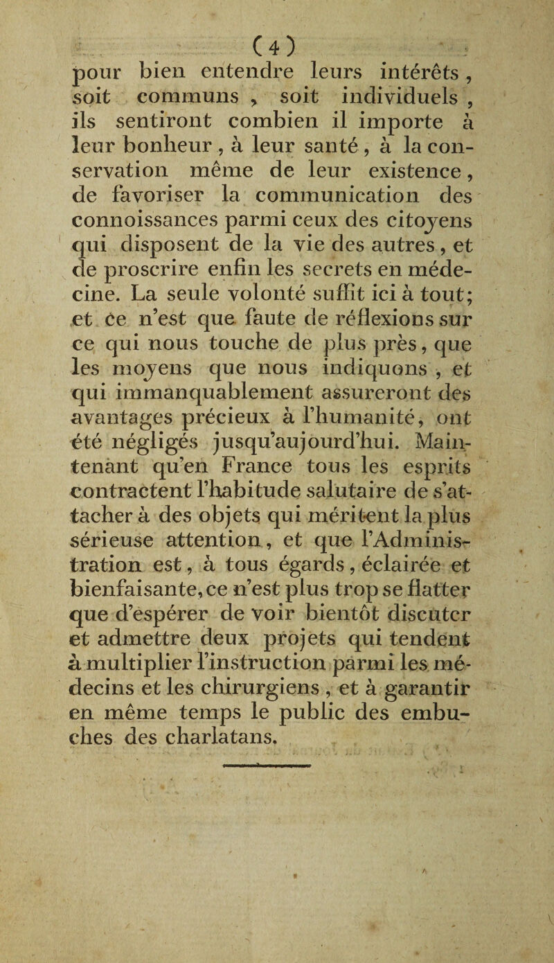 pour bien entendre leurs intérêts, soit communs , soit individuels , ils sentiront combien il importe à leur bonheur , à leur santé , à la con¬ servation même de leur existence, de favoriser la communication des connoissances parmi ceux des citoyens qui disposent de la vie des autres, et de proscrire enfin les secrets en méde¬ cine. La seule volonté suffit ici à tout; et Ce n’est que faute de réflexions sur ce qui nous touche de plus près, que les moyens que nous indiquons , et qui immanquablement assureront des avantages précieux à l’humanité, ont été négligés jusqu’aujourd’hui. Main¬ tenant qu’en France tous les esprits contractent l’habitude salutaire de s’at¬ tacher à des objets qui méritent la plus sérieuse attention , et que l’Adminis¬ tration est, à tous égards, éclairée et bienfaisante, ce n’est plus trop se flatter que d’espérer de voir bientôt discuter et admettre deux projets qui tendent à multiplier l’instruction parmi les mé¬ decins et les chirurgiens , et à garantir en même temps le public des embû¬ ches des charlatans.