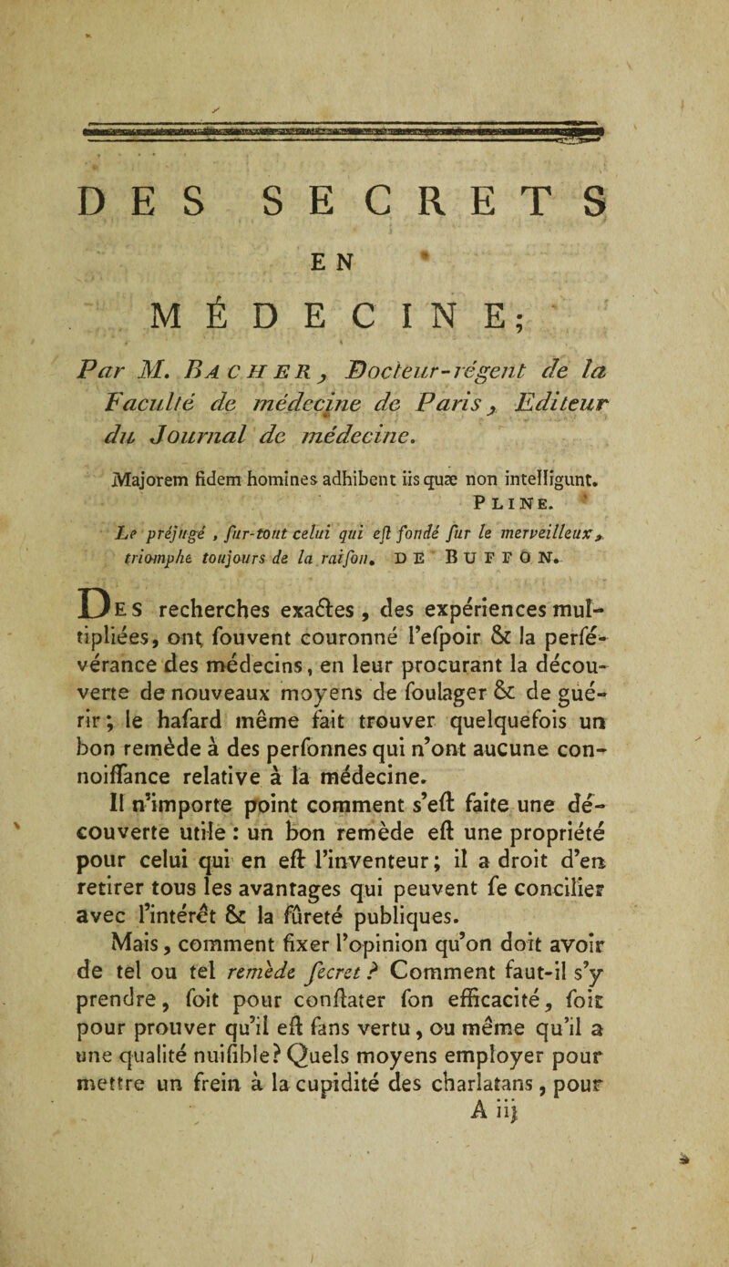 DES SECRETS E N MÉDECINE; Par M. Bâcher, P) odeur-régent cle la Faculté de médecine de Paris , Editeur v J du Journal de médecine. Majorem fidem homines adhibent iisquæ non intelligunt. Pline. Le préjugé , fur-tout celui qui ejî fondé fur le merveilleuxx triomphe toujours de la rai fou, DE B U F F O N. Des recherches exaéfes , des expériences mul¬ tipliées, ont fou vent couronné l’efpoir & la perfé- vérance des médecins, en leur procurant la décou¬ verte de nouveaux moyens de foulager & de gué¬ rir; le hafard même fait trouver quelquefois un bon remède à des perfonnes qui n’ont aucune con- noiffance relative à la médecine» Il n’importe point comment s’eft faite une dé¬ couverte utile : un bon remède eft une propriété pour celui qui en eft l’inventeur ; il a droit d’en retirer tous les avantages qui peuvent fe concilier avec l’intérêt & la fureté publiques. Mais, comment fixer l’opinion qu’on doit avoir de tel ou tel remède fecrct ? Comment faut-il s’y prendre, foit pour conflater fon efficacité, foit pour prouver qu’il efl fans vertu, ou même qu’il a une qualité nuifible? Quels moyens employer pour mettre un frein à la cupidité des charlatans, pour A ii|