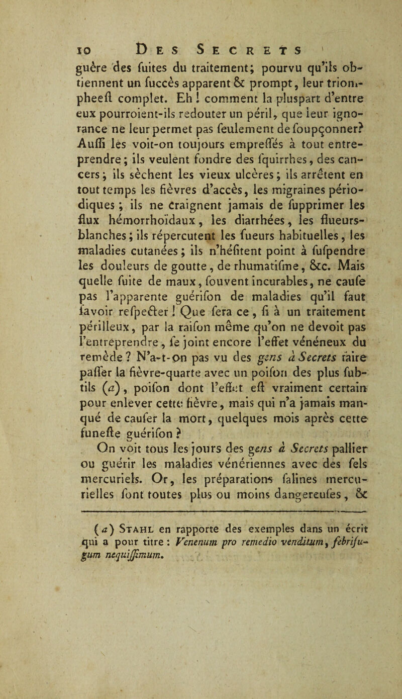 guère des fuites du traitement; pourvu qu’ils ob¬ tiennent un fuccès apparent & prompt, leur triom- pheefl complet. Eh ! comment la pluspart d’entre eux pourroient-ils redouter un péril* que leur igno¬ rance ne leur permet pas feulement defoupçonner? Aufïi les voit-on toujours empreffés à tout entre¬ prendre; iis veulent fondre des fquirrhes, des can¬ cers ; ils sèchent les vieux ulcères; ils arrêtent en tout temps les fièvres d’accès, les migraines pério¬ diques ; ils ne Craignent jamais de fupprimer les flux hémorrhoïdaux, les diarrhées, les üueurs- blanches; ils répercutent les fueurs habituelles, les maladies cutanées; ils n’héfitent point à fufpendre les douleurs de goutte , de rhumatifme, &c. Mais quelle fuite de maux, fouvent incurables, ne caufe pas l’apparente guérifon de maladies qu’il faut lavoir refpeèler ! Que fera ce , fi à un traitement périlleux, par la raifon même qu’on ne devoit pas l’entreprendre, le joint encore l’effet vénéneux du remède? N’a-t-on pas vu des gens à. Secrets faire paffer la fièvre-quarte avec un poifon des plus fub- tils (a), poifon dont l’effet efl vraiment certain pour enlever cette fièvre, mais qui n’a jamais man¬ qué de caufer la mort, quelques mois après cette funefle guérifon ? On voit tous les jours des gens à Secrets pallier ou guérir les maladies vénériennes avec des fels mercuriels. Or, les préparations falines mercu¬ rielles font toutes plus ou moins dangereufes , fk ( a) Stahl en rapporte des exemples dans un écrit qui a pour titre: Venenum pro remedio venditum., febri/u- gum nequijjlmum.