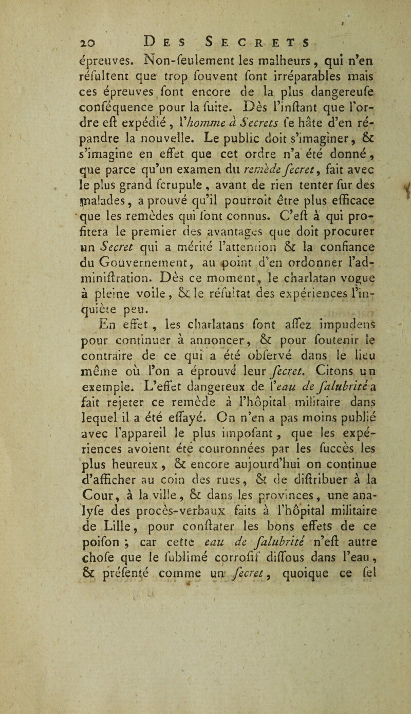 épreuves. Non-feulement les malheurs , qui n’en réfultem que trop fou vent font irréparables mais ces épreuves font encore de la plus dangereufe conféquence pour la fuite. Dès i’inftant que l'or¬ dre eft expédié , l'homme à Secrets fe hâte d’en ré¬ pandre la nouvelle. Le publie doit s’imaginer, & s’imagine en effet que cet ordre n’a été donné, que parce qu’un examen du remède fecret, fait avec le plus grand fcrupule , avant de rien tenter fur des ipaalades, a prouvé qu’il pourroit être plus efficace que les remèdes qui font connus. C’eft à qui pro¬ fitera le premier des avantages que doit procurer un Secret qui a mérité l’attention & la confiance du Gouvernement, au point d’en ordonner l’ad- miniftration. Dès ce moment, le charlatan vogue à pleine voile, Scie réfultat des expériences l’in¬ quiète peu. En effet , les charlatans font affez impudens pour continuer à annoncer, & pour foutenir le contraire de ce qui a été obfervé dans le lieu même où l’on a éprouvé leur fecret. Citons un exemple. L’effet dangereux de l'eau de falubritéa. fait rejeter ce remède à l’hôpital militaire dans lequel il a été effayé. On n’en a pas moins publié avec l'appareil le plus impofant, que les expé¬ riences avoient été couronnées par les fuccès les plus heureux, & encore aujourd’hui on continue d’afficher au coin des rues, & de diftribuer à la Cour, à la ville , & clans les provinces, une ana- lyfe des procès-verbaux faits à l’hôpital militaire de Lille, pour confïater les bons effets de ce poifon ; car cette eau de falubnté n’efl: autre chofe que le fublimé corrofif diffous dans l’eau, 6c préfenté comme un fecret, quoique ce fel